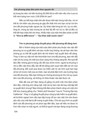 ký trong ba năm với tiền thưởng 50.000 đô la mỗi năm nếu như Luis có
thể ném bóng hơn mức 3.00 ERA thì sao?
Nếu sự kết hợp chặt chẽ cần được kết luận trong một câu, nó có
thể là: tìm kiếm các phương án gây tổn thất nhỏ cho bạn và lợi ích lớn
cho đối phương hoặc ngược lại. Sự khác biệt trong lợi ích, sự ưu tiên,
lòng tin, trong dự báo tương lai và thái độ đối với rủi ro, tất cả đều có
thể kết hợp chặt chẽ với nhau. Khẩu hiệu của một nhà đàm phán có thể
là “Vive la diffe’rence” − “S khác bi t muôn năm!”
Tìm ra phương pháp thuyết phục đối phương dễ dàng hơn
Bởi vì thành công của một cuộc đàm phán phụ thuộc vào việc đối
phương có ra quyết định mà bạn muốn hay không, do dó bạn nên làm
những gì có thể để quyết định đó trở thành một quyết định dễ dàng.
Thay vì làm sự việc trở nên khó khăn hơn cho đối phương, bạn nên đối
mặt với họ cùng với một lựa chọn càng nhẹ nhàng càng tốt. Khi quá để
tâm đến những giá trị trong vấn đề của chính mình, người ta thường ít
chú ý đến việc thúc đẩy vấn đề đó bằng cách quan tâm đến lợi ích của
đối phương. Để vượt qua được sự thiển cận từ cái nhìn quá hạn hẹp
về lợi ích trước mắt của cá nhân, bạn sẽ phải đặt mình vào trường hợp
của đối phương. Nếu bạn không có những phương án thu hút sự quan
tâm của đối phương, sẽ không có thỏa thuận nào đạt được cả.
Vấn đề của ai? Bạn đang cố gắng chi phối một nhà đàm phán
đơn độc, một ông chủ vắng mặt, một vài ủy ban nào đó hay một tập thể
ra quyết định chung? Bạn không thể đàm phán thành công với một chủ
thể trừu tượng giống như “thành phố Houston” hay là “Trường Đại học
California”. Thay vì cố gắng thuyết phục công ty bảo hiểm ra quyết định,
sẽ là khôn ngoan hơn nếu bạn tập trung nỗ lực vào việc tìm cho được
yêu cầu của một đại lý để mang ra giới thiệu. Cho dù quy trình ra quyết
định của đối phương có vẻ phức tạp đến đâu, bạn sẽ hiểu nó được rõ
hơn nếu chọn ra một người, có thể là người mà bạn đang cùng thương
Các phng pháp đàm phán theo nguyên t c
104
 