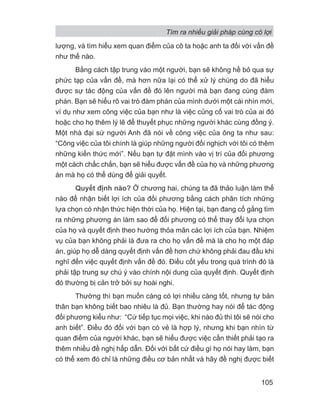 lượng, và tìm hiểu xem quan điểm của cô ta hoặc anh ta đối với vấn đề
như thế nào.
Bằng cách tập trung vào một người, bạn sẽ không hề bỏ qua sự
phức tạp của vấn đề, mà hơn nữa lại có thể xử lý chúng do đã hiểu
được sự tác động của vấn đề đó lên người mà bạn đang cùng đàm
phán. Bạn sẽ hiểu rõ vai trò đàm phán của mình dưới một cái nhìn mới,
ví dụ như xem công việc của bạn như là việc củng cố vai trò của ai đó
hoặc cho họ thêm lý lẽ để thuyết phục những người khác cùng đồng ý.
Một nhà đại sứ người Anh đã nói về công việc của ông ta như sau:
“Công việc của tôi chính là giúp những người đối nghịch với tôi có thêm
những kiến thức mới”. Nếu bạn tự đặt mình vào vị trí của đối phương
một cách chắc chắn, bạn sẽ hiểu được vấn đề của họ và những phương
án mà họ có thể dùng để giải quyết.
Quyết định nào? Ở chương hai, chúng ta đã thảo luận làm thế
nào để nhận biết lợi ích của đối phương bằng cách phân tích những
lựa chọn có nhận thức hiện thời của họ. Hiện tại, bạn đang cố gắng tìm
ra những phương án làm sao để đối phương có thể thay đổi lựa chọn
của họ và quyết định theo hướng thỏa mãn các lợi ích của bạn. Nhiệm
vụ của bạn không phải là đưa ra cho họ vấn đề mà là cho họ một đáp
án, giúp họ dễ dàng quyết định vấn đề hơn chứ không phải đau đầu khi
nghĩ đến việc quyết định vấn đề đó. Điều cốt yếu trong quá trình đó là
phải tập trung sự chú ý vào chính nội dung của quyết định. Quyết định
đó thường bị cản trở bởi sự hoài nghi.
Thường thì bạn muốn càng có lợi nhiều càng tốt, nhưng tự bản
thân bạn không biết bao nhiêu là đủ. Bạn thường hay nói để tác động
đối phương kiểu như: “Cứ tiếp tục mọi việc, khi nào đủ thì tôi sẽ nói cho
anh biết”. Điều đó đối với bạn có vẻ là hợp lý, nhưng khi bạn nhìn từ
quan điểm của người khác, bạn sẽ hiểu được việc cần thiết phải tạo ra
thêm nhiều đề nghị hấp dẫn. Đối với bất cứ điều gì họ nói hay làm, bạn
có thể xem đó chỉ là những điều cơ bản nhất và hãy đề nghị được biết
Tìm ra nhiều giải pháp cùng có lợi
105
 