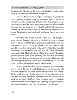 thêm thông tin. Việc yêu cầu đối phương cứ “tiếp tục” sẽ có thể không
mang lại cho bạn quyết định mà bạn mong muốn.
Nhiều nhà đàm phán vẫn còn nghi ngờ cho dù họ đã yêu cầu đối
phương giải thích hay làm rõ thêm vấn đề. Nhưng một chút khác biệt lại
rất quan trọng. Nếu vấn đề đang được thực hiện theo mong muốn của
bạn, đừng làm thêm điều gì khác trong phòng đàm phán. Nếu bạn muốn
con ngựa nhảy qua hàng rào, đừng nâng hàng rào lên. Nếu bạn muốn
bán một loại nước giải khát ở máy bán hàng tự động với giá ba mươi
lăm xu, đừng ra giá là năm mươi xu để tạo phạm vi thương lượng cho
mình.
Hầu hết mọi lần, bạn sẽ muốn có sự hứa hẹn – một dạng thỏa
thuận. Bạn hãy lấy viết chì và giấy ra và cố gắng phác họa một vài thỏa
thuận có thể xảy ra. Sẽ không bao giờ là quá sớm để bắt đầu công việc
phác thảo như là một phương tiện để làm rõ suy nghĩ của bạn trong
cuộc đàm phán. Bạn hãy chuẩn bị nhiều cách trình bày khác nhau, bắt
đầu với khả năng xảy ra đơn giản nhất. Các điều khoản nào mà đối
phương có thể ký, điều khoản nào có thể thu hút cả hai bên? Bạn có thể
giảm số người có quyền quyết định trong cuộc đàm phán hay không?
Liệu bạn có thể đưa ra một thỏa thuận sao cho họ có thể thực hiện một
cách dễ dàng? Đối phương sẽ luôn quan tâm đến những khó khăn xảy
ra khi thực hiện một thỏa thuận nào đó, bạn cũng vậy.
Lấy ví dụ, thường là dễ dàng cho mọi người để chấp nhận không
làm một việc gì đó chưa được bắt đầu thực hiện hơn là ngưng lại một
hoạt động đang được tiến hành. Và việc ngưng làm một hành động gì
đó vẫn sẽ dễ dàng hơn là nhận trách nhiệm về các hành động hoàn
toàn mới. Nếu công nhân muốn nghe nhạc trong khi làm việc, sẽ dễ
dàng hơn cho công ty để đồng ý không xen vào chương trình phát đĩa
nhạc do các nhân viên thử nghiệm thực hiện trong khoảng thời gian vài
tuần hơn là đồng ý can thiệp vào những chương trình như vậy.
Các phng pháp đàm phán theo nguyên t c
106
 