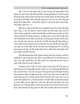 Bởi vì đa số mọi người đều bị ảnh hưởng bởi quan điểm thỏa
đáng nên cách hữu hiệu để phát triển những giải pháp cho đối phương
dễ dàng chấp nhận là định hướng cho họ thấy được sự thỏa đáng. Đối
phương sẽ dễ chấp nhận một giải pháp hơn nếu như họ cảm thấy giải
pháp đó là đúng đắn – đúng theo nghĩa ở các khía cạnh công bằng,
hợp pháp, danh dự, v.v...
Một vài sự việc có thể làm cho quyết định được thực hiện dễ dàng
hơn nhiều, ví dụ như tiền lệ. Hãy tìm kiếm các tiền lệ đó. Bạn nên tìm
kiếm những quyết định hoặc lời phát biểu mà đối phương đã thực hiện
trong những tình huống tương tự, cố gắng đưa ra các thỏa thuận dựa
vào những tiền lệ đó. Điều này sẽ tạo ra những tiêu chuẩn khách quan
cho các yêu cầu của bạn và sẽ làm cho đối phương dễ dàng đồng ý.
Thừa nhận mong muốn của họ có thể làm cho vấn đề dễ hòa hợp hơn,
suy nghĩ về những điều họ đã nói hoặc làm sẽ giúp bạn tìm ra những
phương án mà bạn có thể chấp nhận được, đồng thời cũng thỏa mãn
quan điểm của đối phương.
Đe dọa không chưa đủ. Ngoài những nội dung mà bạn muốn họ
quyết định, bạn cũng cần xem xét từ quan điểm của họ về kết quả của
việc thực hiện quyết định đó. Nếu bạn là họ, kết quả nào làm bạn lo
ngại nhất? Bạn hy vọng ở điều gì?
Chúng ta luôn muốn chi phối người khác bằng cách đe dọa và
cảnh báo họ về những điều sẽ xảy ra nếu như họ không quyết định một
việc nào đó theo ý đồ của chúng ta. Nhưng những lời đề nghị thường
hiệu quả hơn. Bạn nên tập trung vào cả hai việc: làm cho họ nhận thức
được kết quả mà họ hằng mong muốn sẽ thành hiện thực nếu như họ
quyết định giống như ý muốn của bạn và hoàn thiện những kết quả đó
từ quan điểm của họ. Bạn làm cách nào để những đề nghị của mình
đáng tin hơn? Những điều cụ thể nào có thể làm họ thích? Họ có thích
được đối phương tin cậy giao cho việc đưa ra kiến nghị cuối cùng? Họ
Tìm ra nhiều giải pháp cùng có lợi
107
 