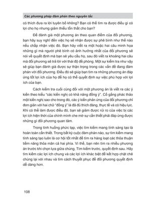 có thích đưa ra lời tuyên bố không? Bạn có thể tìm ra được điều gì có
lợi cho họ nhưng giảm thiểu tổn thất cho bạn?
Để đánh giá một phương án theo quan điểm của đối phương,
bạn hãy suy nghĩ đến việc họ sẽ nhận được sự phê bình như thế nào
nếu chấp nhận việc đó. Bạn hãy viết ra một hoặc hai câu minh họa
những gì mà người phê bình có ảnh hưởng nhất của đối phương sẽ
nói về quyết định mà bạn sẽ yêu cầu họ, sau đó viết ra khoảng hai câu
mà đối phương sẽ trả lời với thái độ đề phòng. Một sự kiểm tra như vậy
sẽ giúp bạn đánh giá được sự thận trọng trong các vấn đề đang đàm
phán với đối phương. Điều đó sẽ giúp bạn tìm ra những phương án đáp
ứng tốt lợi ích của họ để họ có thể quyết định sự việc phù hợp với lợi
ích của bạn.
Cách kiểm tra cuối cùng đối với một phương án là viết ra các ý
kiến theo kiểu “các kiến nghị có khả năng đồng ý”. Cố gắng phác thảo
một kiến nghị sao cho trong đó, các ý kiến phản ứng của đối phương chỉ
đơn giản với hai chữ “đồng ý” là đã đủ thích đáng, thực tế và có hiệu lực.
Khi có thể làm được điều đó, bạn sẽ giảm được rủi ro của việc bị các
lợi ích hiện thời của chính mình che mờ sự cần thiết phải đáp ứng được
những gì đối phương quan tâm.
Trong tình huống phức tạp, việc tìm kiếm mang tính sáng tạo là
hoàn toàn cần thiết. Trong bất kỳ cuộc đàm phán nào, sự tìm kiếm mang
tính sáng tạo luôn là cơ hội tốt nhất để tìm ra hàng loạt các thỏa thuận
tiềm năng thỏa mãn cả hai phía. Vì thế, bạn nên tìm ra nhiều phương
án trước khi chọn lựa giữa chúng. Tìm kiếm trước, quyết định sau. Hãy
tìm kiếm các lợi ích chung và các lợi ích khác biệt để kết hợp chặt chẽ
chúng lại với nhau và tìm cách thuyết phục để đối phương quyết định
dễ dàng hơn.
Các phng pháp đàm phán theo nguyên t c
108
 