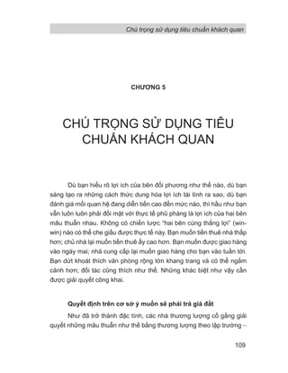 CHƯƠNG 5
CHÚ TRỌNG SỬ DỤNG TIÊU
CHUẨN KHÁCH QUAN
Dù bạn hiểu rõ lợi ích của bên đối phương như thế nào, dù bạn
sáng tạo ra những cách thức dung hòa lợi ích tài tình ra sao, dù bạn
đánh giá mối quan hệ đang diễn tiến cao đến mức nào, thì hầu như bạn
vẫn luôn luôn phải đối mặt với thực tế phũ phàng là lợi ích của hai bên
mâu thuẫn nhau. Không có chiến lược “hai bên cùng thắng lợi” (win-
win) nào có thể che giấu được thực tế này. Bạn muốn tiền thuê nhà thấp
hơn; chủ nhà lại muốn tiền thuê ấy cao hơn. Bạn muốn được giao hàng
vào ngày mai; nhà cung cấp lại muốn giao hàng cho bạn vào tuần tới.
Bạn dứt khoát thích văn phòng rộng lớn khang trang và có thể ngắm
cảnh hơn; đối tác cũng thích như thế. Những khác biệt như vậy cần
được giải quyết công khai.
Quyết định trên cơ sở ý muốn sẽ phải trả giá đắt
Như đã trở thành đặc tính, các nhà thương lượng cố gắng giải
quyết những mâu thuẫn như thế bằng thương lượng theo lập trường −
Chú trọng sử dụng tiêu chuẩn khách quan
109
 
