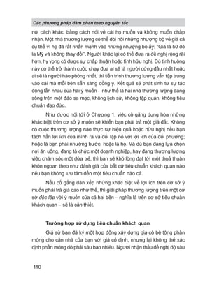 nói cách khác, bằng cách nói về cái họ muốn và không muốn chấp
nhận. Một nhà thương lượng có thể đòi hỏi những nhượng bộ về giá cả
cụ thể vì họ đã rất nhấn mạnh vào những nhượng bộ ấy: “Giá là 50 đô
la Mỹ và không thay đổi”. Người khác lại có thể đưa ra đề nghị rộng rãi
hơn, hy vọng có được sự chấp thuận hoặc tình hữu nghị. Dù tình huống
này có thể trở thành cuộc chạy đua ai sẽ là người cứng đầu nhất hoặc
ai sẽ là người hào phóng nhất, thì tiến trình thương lượng vẫn tập trung
vào cái mà mỗi bên sẵn sàng đồng ý. Kết quả sẽ phát sinh từ sự tác
động lẫn nhau của hai ý muốn − như thể là hai nhà thương lượng đang
sống trên một đảo sa mạc, không lịch sử, không tập quán, không tiêu
chuẩn đạo đức.
Như được nói tới ở Chương 1, việc cố gắng dung hòa những
khác biệt trên cơ sở ý muốn sẽ khiến bạn phải trả một giá đắt. Không
có cuộc thương lượng nào thực sự hiệu quả hoặc hữu nghị nếu bạn
tách hẳn lợi ích của mình ra và đối lập nó với lợi ích của đối phương;
hoặc là bạn phải nhường bước, hoặc là họ. Và dù bạn đang lựa chọn
nơi ăn uống, đang tổ chức một doanh nghiệp, hay đang thương lượng
việc chăm sóc một đứa trẻ, thì bạn sẽ khó lòng đạt tới một thoả thuận
khôn ngoan theo như đánh giá của bất cứ tiêu chuẩn khách quan nào
nếu bạn không lưu tâm đến một tiêu chuẩn nào cả.
Nếu cố gắng dàn xếp những khác biệt về lợi ích trên cơ sở ý
muốn phải trả giá cao như thế, thì giải pháp thương lượng trên một cơ
sở độc lập với ý muốn của cả hai bên − nghĩa là trên cơ sở tiêu chuẩn
khách quan − sẽ là cần thiết.
Trường hợp sử dụng tiêu chuẩn khách quan
Giả sử bạn đã ký một hợp đồng xây dựng gia cố bê tông phần
móng cho căn nhà của bạn với giá cố định, nhưng lại không thể xác
định phần móng đó phải sâu bao nhiêu. Người nhận thầu đề nghị độ sâu
Các phng pháp đàm phán theo nguyên t c
110
 