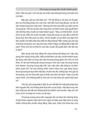 0,6m. Bạn lại nghĩ 1,5m sẽ sát với chiều sâu thông thường cho kiểu nhà
của bạn.
Bây giờ, giả dụ nhà thầu nói: “Tôi đã đồng ý với ông về chuyện
làm xà nhà bằng thép cho mái nhà. Giờ đến lượt ông đồng ý với tôi về
nền móng nông hơn một chút”. Không chủ nhà nào biết suy nghĩ mà lại
nhượng bộ. Tốt hơn là bạn nên nhạy bén và nhấn mạnh việc quyết định
vấn đề theo tiêu chuẩn an toàn khách quan. “Này, có thể tôi lầm. Có lẽ
0,6m là đủ. Điều tôi muốn là phần móng đủ cứng và sâu để có thể đỡ
được toà nhà một cách an toàn. Chính quyền có qui định các đặc tính
tiêu chuẩn cho điều kiện địa chất nơi đây không? Nền móng của các toà
nhà khác trong khu vực này sâu bao nhiêu? Nguy cơ động đất ở đây thế
nào? Theo anh tôi có thể tìm các tiêu chuẩn để quyết định vấn đề này
ở đâu?”
Xây dựng một hợp đồng tốt cũng không dễ dàng hơn việc xây
dựng nền móng vững chắc. Nếu có thể đem các tiêu chuẩn khách quan
áp dụng một cách rõ ràng vào việc thương lượng giữa chủ nhà và nhà
thầu, thì tại sao không áp dụng tương tự cho các cuộc thương lượng
kinh doanh, thương lượng tập thể, các cuộc dàn xếp pháp lý và đàm
phán quốc tế? Tại sao không nhấn mạnh rằng mức giá đang được
thương lượng là dựa trên một tiêu chuẩn nào đó, chẳng hạn như giá cả
thị trường, chi phí thay thế, giá trị khấu hao trên sổ sách, hoặc mức độ
cạnh tranh, chứ không phải là một căn cứ nào khác do người bán đưa
ra?
Tóm lại, phương pháp ở đây là cam kết tiến tới một giải pháp dựa
trên nguyên tắc chứ không phải dựa trên sự ép buộc. Hãy tập trung vào
bản chất của vấn đề chứ không phải khí phách của hai bên. Hãy cởi mở
trước lý lẽ và khép kín trước sự đe dọa.
Thương lượng dựa trên nguyên tắc sẽ đưa tới những thỏa
thuận khôn ngoan một cách hữu nghị và hiệu quả. Bạn đưa ra càng
nhiều những tiêu chuẩn công bằng, hiệu quả, hoặc tính khoa học cho
Chú trọng sử dụng tiêu chuẩn khách quan
111
 