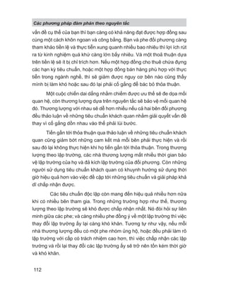 vấn đề cụ thể của bạn thì bạn càng có khả năng đạt được hợp đồng sau
cùng một cách khôn ngoan và công bằng. Bạn và phe đối phương càng
tham khảo tiền lệ và thực tiễn xung quanh nhiều bao nhiêu thì lợi ích rút
ra từ kinh nghiệm quá khứ càng lớn bấy nhiêu. Và một thoả thuận dựa
trên tiền lệ sẽ ít bị chỉ trích hơn. Nếu một hợp đồng cho thuê chứa đựng
các hạn kỳ tiêu chuẩn, hoặc một hợp đồng bán hàng phù hợp với thực
tiễn trong ngành nghề, thì sẽ giảm được nguy cơ bên nào cũng thấy
mình bị làm khó hoặc sau đó lại phải cố gắng để bác bỏ thỏa thuận.
Một cuộc chiến dai dẳng nhằm chiếm được ưu thế sẽ đe dọa mối
quan hệ, còn thương lượng dựa trên nguyên tắc sẽ bảo vệ mối quan hệ
đó. Thương lượng với nhau sẽ dễ hơn nhiều nếu cả hai bên đối phương
đều thảo luận về những tiêu chuẩn khách quan nhằm giải quyết vấn đề
thay vì cố gắng dồn nhau vào thế phải lùi bước.
Tiến gần tới thỏa thuận qua thảo luận về những tiêu chuẩn khách
quan cũng giảm bớt những cam kết mà mỗi bên phải thực hiện và rồi
sau đó lại không thực hiện khi họ tiến gần tới thỏa thuận. Trong thương
lượng theo lập trường, các nhà thương lượng mất nhiều thời gian bảo
vệ lập trường của họ và đả kích lập trường của đối phương. Còn những
người sử dụng tiêu chuẩn khách quan có khuynh hướng sử dụng thời
giờ hiệu quả hơn vào việc đề cập tới những tiêu chuẩn và giải pháp khả
dĩ chấp nhận được.
Các tiêu chuẩn độc lập còn mang đến hiệu quả nhiều hơn nữa
khi có nhiều bên tham gia. Trong những trường hợp như thế, thương
lượng theo lập trường sẽ khó được chấp nhận nhất. Nó đòi hỏi sự liên
minh giữa các phe; và càng nhiều phe đồng ý về một lập trường thì việc
thay đổi lập trường ấy lại càng khó khăn. Tương tự như vậy, nếu mỗi
nhà thương lượng đều có một phe nhóm ủng hộ, hoặc đều phải làm rõ
lập trường với cấp có trách nhiệm cao hơn, thì việc chấp nhận các lập
trường và rồi lại thay đổi các lập trường ấy sẽ trở nên tốn kém thời giờ
và khó khăn.
Các phng pháp đàm phán theo nguyên t c
112
 