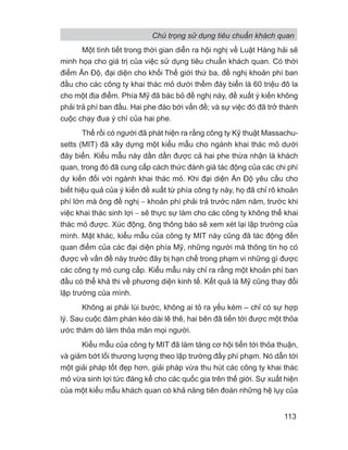 Một tình tiết trong thời gian diễn ra hội nghị về Luật Hàng hải sẽ
minh họa cho giá trị của việc sử dụng tiêu chuẩn khách quan. Có thời
điểm Ấn Độ, đại diện cho khối Thế giới thứ ba, đề nghị khoản phí ban
đầu cho các công ty khai thác mỏ dưới thềm đáy biển là 60 triệu đô la
cho một địa điểm. Phía Mỹ đã bác bỏ đề nghị này, đề xuất ý kiến không
phải trả phí ban đầu. Hai phe đào bới vấn đề; và sự việc đó đã trở thành
cuộc chạy đua ý chí của hai phe.
Thế rồi có người đã phát hiện ra rằng công ty Kỹ thuật Massachu-
setts (MIT) đã xây dựng một kiểu mẫu cho ngành khai thác mỏ dưới
đáy biển. Kiểu mẫu này dần dần được cả hai phe thừa nhận là khách
quan, trong đó đã cung cấp cách thức đánh giá tác động của các chi phí
dự kiến đối với ngành khai thác mỏ. Khi đại diện Ấn Độ yêu cầu cho
biết hiệu quả của ý kiến đề xuất từ phía công ty này, họ đã chỉ rõ khoản
phí lớn mà ông đề nghị − khoản phí phải trả trước năm năm, trước khi
việc khai thác sinh lợi − sẽ thực sự làm cho các công ty không thể khai
thác mỏ được. Xúc động, ông thông báo sẽ xem xét lại lập trường của
mình. Mặt khác, kiểu mẫu của công ty MIT này cũng đã tác động đến
quan điểm của các đại diện phía Mỹ, những người mà thông tin họ có
được về vấn đề này trước đây bị hạn chế trong phạm vi những gì được
các công ty mỏ cung cấp. Kiểu mẫu này chỉ ra rằng một khoản phí ban
đầu có thể khả thi về phương diện kinh tế. Kết quả là Mỹ cũng thay đổi
lập trường của mình.
Không ai phải lùi bước, không ai tỏ ra yếu kém – chỉ có sự hợp
lý. Sau cuộc đàm phán kéo dài lê thê, hai bên đã tiến tới được một thỏa
ước thăm dò làm thỏa mãn mọi người.
Kiểu mẫu của công ty MIT đã làm tăng cơ hội tiến tới thỏa thuận,
và giảm bớt lối thương lượng theo lập trường đầy phí phạm. Nó dẫn tới
một giải pháp tốt đẹp hơn, giải pháp vừa thu hút các công ty khai thác
mỏ vừa sinh lợi tức đáng kể cho các quốc gia trên thế giới. Sự xuất hiện
của một kiểu mẫu khách quan có khả năng tiên đoán những hệ lụy của
Chú trọng sử dụng tiêu chuẩn khách quan
113
 