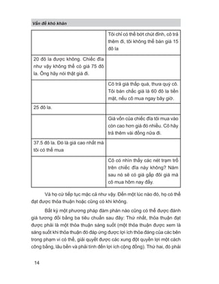 Và họ cứ tiếp tục mặc cả như vậy. Đến một lúc nào đó, họ có thể
đạt được thỏa thuận hoặc cũng có khi không.
Bất kỳ một phương pháp đàm phán nào cũng có thể được đánh
giá tương đối bằng ba tiêu chuẩn sau đây: Thứ nhất, thỏa thuận đạt
được phải là một thỏa thuận sáng suốt (một thỏa thuận được xem là
sáng suốt khi thỏa thuận đó đáp ứng được lợi ích thỏa đáng của các bên
trong phạm vi có thể, giải quyết được các xung đột quyền lợi một cách
công bằng, lâu bền và phải tính đến lợi ích cộng đồng). Thứ hai, đó phải
Tôi chỉ có thể bớt chút đỉnh, cô trả
thêm đi, tôi không thể bán giá 15
đô la
20 đô la được không. Chiếc đĩa
như vậy không thể có giá 75 đô
la. Ông hãy nói thật giá đi.
Cô trả giá thấp quá, thưa quý cô.
Tôi bán chắc giá là 60 đô la tiền
mặt, nếu cô mua ngay bây giờ.
25 đô la.
Giá vốn của chiếc đĩa tôi mua vào
còn cao hơn giá đó nhiều. Cô hãy
trả thêm vài đồng nữa đi.
37.5 đô la. Đó là giá cao nhất mà
tôi có thể mua
Cô có nhìn thấy các nét trạm trổ
trên chiếc đĩa này không? Năm
sau nó sẽ có giá gấp đôi giá mà
cô mua hôm nay đấy.
V n đ khó khăn
14
 