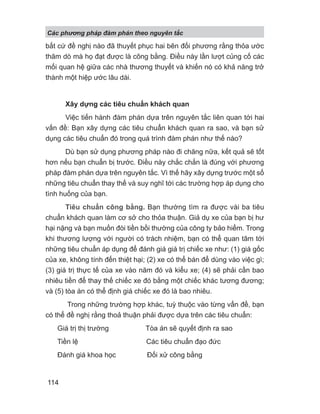 bất cứ đề nghị nào đã thuyết phục hai bên đối phương rằng thỏa ước
thăm dò mà họ đạt được là công bằng. Điều này lần lượt củng cố các
mối quan hệ giữa các nhà thương thuyết và khiến nó có khả năng trở
thành một hiệp ước lâu dài.
Xây dựng các tiêu chuẩn khách quan
Việc tiến hành đàm phán dựa trên nguyên tắc liên quan tới hai
vấn đề: Bạn xây dựng các tiêu chuẩn khách quan ra sao, và bạn sử
dụng các tiêu chuẩn đó trong quá trình đàm phán như thế nào?
Dù bạn sử dụng phương pháp nào đi chăng nữa, kết quả sẽ tốt
hơn nếu bạn chuẩn bị trước. Điều này chắc chắn là đúng với phương
pháp đàm phán dựa trên nguyên tắc. Vì thế hãy xây dựng trước một số
những tiêu chuẩn thay thế và suy nghĩ tới các trường hợp áp dụng cho
tình huống của bạn.
Tiêu chuẩn công bằng. Bạn thường tìm ra được vài ba tiêu
chuẩn khách quan làm cơ sở cho thỏa thuận. Giả dụ xe của bạn bị hư
hại nặng và bạn muốn đòi tiền bồi thường của công ty bảo hiểm. Trong
khi thương lượng với người có trách nhiệm, bạn có thể quan tâm tới
những tiêu chuẩn áp dụng để đánh giá giá trị chiếc xe như: (1) giá gốc
của xe, không tính đến thiệt hại; (2) xe có thể bán để dùng vào việc gì;
(3) giá trị thực tế của xe vào năm đó và kiểu xe; (4) sẽ phải cần bao
nhiêu tiền để thay thế chiếc xe đó bằng một chiếc khác tương đương;
và (5) tòa án có thể định giá chiếc xe đó là bao nhiêu.
Trong những trường hợp khác, tuỳ thuộc vào từng vấn đề, bạn
có thể đề nghị rằng thoả thuận phải được dựa trên các tiêu chuẩn:
Giá trị thị trường Tòa án sẽ quyết định ra sao
Tiền lệ Các tiêu chuẩn đạo đức
Đánh giá khoa học Đối xử công bằng
Các phng pháp đàm phán theo nguyên t c
114
 