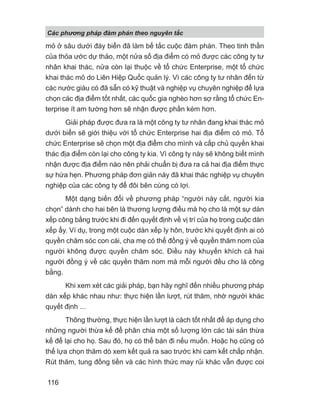 mỏ ở sâu dưới đáy biển đã làm bế tắc cuộc đàm phán. Theo tinh thần
của thỏa ước dự thảo, một nửa số địa điểm có mỏ được các công ty tư
nhân khai thác, nửa còn lại thuộc về tổ chức Enterprise, một tổ chức
khai thác mỏ do Liên Hiệp Quốc quản lý. Vì các công ty tư nhân đến từ
các nước giàu có đã sẵn có kỹ thuật và nghiệp vụ chuyên nghiệp để lựa
chọn các địa điểm tốt nhất, các quốc gia nghèo hơn sợ rằng tổ chức En-
terprise ít am tường hơn sẽ nhận được phần kém hơn.
Giải pháp được đưa ra là một công ty tư nhân đang khai thác mỏ
dưới biển sẽ giới thiệu với tổ chức Enterprise hai địa điểm có mỏ. Tổ
chức Enterprise sẽ chọn một địa điểm cho mình và cấp chủ quyền khai
thác địa điểm còn lại cho công ty kia. Vì công ty này sẽ không biết mình
nhận được địa điểm nào nên phải chuẩn bị đưa ra cả hai địa điểm thực
sự hứa hẹn. Phương pháp đơn giản này đã khai thác nghiệp vụ chuyên
nghiệp của các công ty để đôi bên cùng có lợi.
Một dạng biến đổi về phương pháp “người này cắt, người kia
chọn” dành cho hai bên là thương lượng điều mà họ cho là một sự dàn
xếp công bằng trước khi đi đến quyết định về vị trí của họ trong cuộc dàn
xếp ấy. Ví dụ, trong một cuộc dàn xếp ly hôn, trước khi quyết định ai có
quyền chăm sóc con cái, cha mẹ có thể đồng ý về quyền thăm nom của
người không được quyền chăm sóc. Điều này khuyến khích cả hai
người đồng ý về các quyền thăm nom mà mỗi người đều cho là công
bằng.
Khi xem xét các giải pháp, bạn hãy nghĩ đến nhiều phương pháp
dàn xếp khác nhau như: thực hiện lần lượt, rút thăm, nhờ người khác
quyết định ...
Thông thường, thực hiện lần lượt là cách tốt nhất để áp dụng cho
những người thừa kế để phân chia một số lượng lớn các tài sản thừa
kế để lại cho họ. Sau đó, họ có thể bán đi nếu muốn. Hoặc họ cũng có
thể lựa chọn thăm dò xem kết quả ra sao trước khi cam kết chấp nhận.
Rút thăm, tung đồng tiền và các hình thức may rủi khác vẫn được coi
Các phng pháp đàm phán theo nguyên t c
116
 