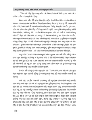 Tóm lại, hãy tập trung vào các tiêu chuẩn khách quan một cách
chắc chắn nhưng linh động.
Xem mỗi vấn đề như là một cuộc tìm kiếm tiêu chuẩn khách
quan chung của hai bên. Nếu bạn đang thương lượng để mua một
căn nhà, bạn có thể mở đầu câu chuyện: “Này, ông thì muốn giá cao,
còn tôi lại muốn giá thấp. Chúng ta thử nghĩ xem giá công bằng sẽ là
bao nhiêu. Những tiêu chuẩn khách quan nào có thể là thích đáng
nhất?” Bạn và bên đối phương có thể có những lợi ích mâu thuẫn,
nhưng hai bên lúc này đã chia sẻ cùng một mục đích: quyết định một giá
công bằng. Bạn có thể bắt đầu bằng việc đề nghị một hay một vài tiêu
chuẩn − giá căn nhà cần được điều chỉnh vì nhà đang tụt giá và lạm
phát, giá mua những căn nhà tương tự gần đây trong khu lân cận, hoặc
một đánh giá độc lập − và sau đó mời người bán đưa ra đề nghị.
Hãy hỏi “Cơ sở của anh là gì?” nếu người bán bắt đầu bằng cách
cho bạn một lập trường, ví dụ như “Giá là 55.000 đô la Mỹ”. Bạn hãy hỏi
cơ sở định giá của họ: “Làm sao mà anh nói cao đến thế?” Hãy xử lý vấn
đề như thể cả người bán cũng đang tìm kiếm một cái giá công bằng
dựa trên những tiêu chuẩn khách quan.
Trước hết đồng ý trên nguyên tắc. Trước khi xem xét tới các giới
hạn hợp lý, bạn có thể đồng ý về một hay một số tiêu chuẩn có thể áp
dụng.
Mỗi tiêu chuẩn mà đối phương đề nghị sẽ trở thành một chiếc
đòn bẩy mà bạn có thể sử dụng để thuyết phục họ. Trường hợp của
bạn sẽ có nhiều ảnh hưởng hơn nếu được trình bày theo tiêu chuẩn
của họ, và họ sẽ thấy khó có thể cưỡng lại việc áp dụng các tiêu chuẩn
của họ vào vấn đề. “Ông nói ông Jones bán căn nhà bên cạnh với giá
60.000 đô la Mỹ. Cơ sở của ông là căn nhà này phải được bán với giá
giống như các căn nhà lân cận, đúng vậy không? Trường hợp này,
chúng ta hãy xem căn nhà ở góc đường Ellsworth và Oxford, và căn
nhà ở góc đường Broadway và Dana đã bán với giá bao nhiêu.” Điều
Các phng pháp đàm phán theo nguyên t c
118
 