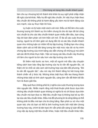 làm cho sự nhượng bộ trở thành khó khăn là suy nghĩ phải chấp nhận
đề nghị của kẻ khác. Nếu họ đề nghị tiêu chuẩn, thì việc thực hiện theo
tiêu chuẩn đó không phải là hành động yếu kém mà là hành động của
sức mạnh, của sự thực hiện lời hứa.
Lý luận và lý luận một cách cởi mở. Điều có thể làm cho cuộc
thương lượng trở thành sự tìm kiếm chung là cho dù bạn đã bỏ công
sức chuẩn bị cho các tiêu chuẩn khách quan nhiều đến đâu, bạn cũng
hãy tới bàn đàm phán với tinh thần cởi mở. Ở đa số các cuộc thương
lượng, người ta chỉ đơn giản sử dụng tiền lệ và các tiêu chuẩn khách
quan như những luận cứ nhằm hỗ trợ lập trường. Chẳng hạn như công
đoàn cảnh sát có thể đòi tăng lương lên một mức nào đó và họ minh
chứng lập trường của mình bằng các dẫn chứng về những gì mà cảnh
sát các đô thị khác thực hiện. Việc sử dụng các tiêu chuẩn này thường
chỉ làm cho người ta lún sâu hơn vào lập trường của mình.
Đi thêm một bước xa hơn, một số người mở đầu câu chuyện
bằng cách loan báo rằng lập trường của họ là vấn đề nguyên tắc, và
thậm chí từ chối cả việc xem xét trường hợp của bên đối phương. “Đó
là vấn đề nguyên tắc”, câu nói này trở thành tiếng hò hét trong trận
thánh chiến về ý thức hệ. Những khác biệt thực tiễn leo thang thành
những khác biệt có tính cách nguyên tắc, càng làm vấn đề thêm bế tắc
hơn là được giải tỏa.
Đây quả thực không phải là ý nghĩa của cuộc thương lượng dựa
trên nguyên tắc. Nhấn mạnh rằng một thoả thuận phải được dựa trên
những tiêu chuẩn khách quan không có nghĩa là nó chỉ được dựa trên
tiêu chuẩn mà bạn đưa ra. Một tiêu chuẩn hợp lý không loại bỏ sự tồn
tại của các tiêu chuẩn khác. Điều mà đối phương tin là công bằng có thể
không phải là điều mà bạn cho là công bằng. Bạn phải cư xử như một
quan toà; cho dù bạn có thể bị ảnh hưởng trước bởi một bên (trong
trường hợp này, chính là bên bạn) thì vẫn phải sẵn sàng lý luận để đáp
ứng việc áp dụng một tiêu chuẩn khác, hoặc một tiêu chuẩn khác hẳn.
Chú trọng sử dụng tiêu chuẩn khách quan
119
 