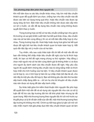 Khi mỗi bên đưa ra các tiêu chuẩn khác nhau, hãy tìm một tiêu chuẩn
khách quan để quyết định lựa chọn, chẳng hạn như tiêu chuẩn nào đã
được các bên sử dụng trong quá khứ, hoặc tiêu chuẩn nào được áp
dụng rộng rãi hơn. Bản thân tiêu chuẩn không nên được dàn xếp trên
cơ sở ý muốn, và vấn đề áp dụng tiêu chuẩn nào cũng không được
quyết định theo ý muốn.
Trong trường hợp có thể có hai tiêu chuẩn (chẳng hạn như giá trị
thị trường và sụt giá) khiến xuất hiện hai kết quả khác nhau, tiêu chuẩn
nào mà cả hai bên cùng đồng ý thì có vẻ mỗi bên đều thấy hợp lý như
nhau. Trong trường hợp đó, thoả hiệp hoặc dung hoà giữa hai kết quả
được đề nghị bởi hai tiêu chuẩn khách quan là hoàn toàn hợp lý. Kết
quả vẫn độc lập với ý muốn của cả hai bên.
Tuy nhiên, nếu sau cuộc thảo luận rất chi tiết về một vấn đề mà
bạn vẫn không thể chấp nhận tiêu chuẩn đề nghị của họ là thích hợp
nhất, thì bạn có thể đề nghị mang chúng ra thử nghiệm. Hãy đồng ý
chọn một người mà cả hai bên cùng đánh giá là không thiên vị và đưa
cho người ấy danh sách các tiêu chuẩn được đề nghị. Hãy yêu cầu
người đó quyết định những tiêu chuẩn nào là công bằng nhất và thích
hợp nhất cho tình huống của hai bên. Vì tiêu chuẩn khách quan được
coi là hợp lý, và vì tính hợp lý hàm ẩn sự chấp nhận bởi đại đa số, cho
nên đây là một yêu cầu rất hợp lý. Bạn sẽ không yêu cầu bên thứ ba dàn
xếp tranh chấp đang diễn ra − chỉ xin họ cho lời khuyên về tiêu chuẩn
nào nên được sử dụng để dàn xếp tranh chấp.
Sự khác biệt giữa tìm kiếm thoả thuận trên nguyên tắc phù hợp
để quyết định một vấn đề và sử dụng các nguyên tắc như các cơ sở lý
luận để hỗ trợ các lập trường đôi khi rất khó phát hiện nhưng lại rất
quan trọng. Một nhà thương lượng theo nguyên tắc thì cởi mở trước sự
thuyết phục có lý lẽ về bản chất của vấn đề; một nhà thương lượng theo
lập trường thì không như thế. Chính sự kết hợp giữa lý luận cởi mở với
việc nhấn mạnh một giải pháp dựa trên tiêu chuẩn khách quan sẽ làm
Các phng pháp đàm phán theo nguyên t c
120
 