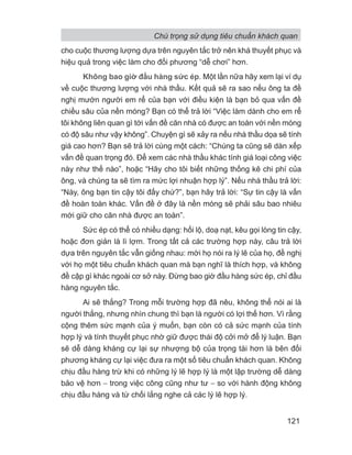 cho cuộc thương lượng dựa trên nguyên tắc trở nên khá thuyết phục và
hiệu quả trong việc làm cho đối phương “dễ chơi” hơn.
Không bao giờ đầu hàng sức ép. Một lần nữa hãy xem lại ví dụ
về cuộc thương lượng với nhà thầu. Kết quả sẽ ra sao nếu ông ta đề
nghị mướn người em rể của bạn với điều kiện là bạn bỏ qua vấn đề
chiều sâu của nền móng? Bạn có thể trả lời “Việc làm dành cho em rể
tôi không liên quan gì tới vấn đề căn nhà có được an toàn với nền móng
có độ sâu như vậy không”. Chuyện gì sẽ xảy ra nếu nhà thầu dọa sẽ tính
giá cao hơn? Bạn sẽ trả lời cùng một cách: “Chúng ta cũng sẽ dàn xếp
vấn đề quan trọng đó. Để xem các nhà thầu khác tính giá loại công việc
này như thế nào”, hoặc “Hãy cho tôi biết những thống kê chi phí của
ông, và chúng ta sẽ tìm ra mức lợi nhuận hợp lý”. Nếu nhà thầu trả lời:
“Này, ông bạn tin cậy tôi đấy chứ?”, bạn hãy trả lời: “Sự tin cậy là vấn
đề hoàn toàn khác. Vấn đề ở đây là nền móng sẽ phải sâu bao nhiêu
mới giữ cho căn nhà được an toàn”.
Sức ép có thể có nhiều dạng: hối lộ, doạ nạt, kêu gọi lòng tin cậy,
hoặc đơn giản là lì lợm. Trong tất cả các trường hợp này, câu trả lời
dựa trên nguyên tắc vẫn giống nhau: mời họ nói ra lý lẽ của họ, đề nghị
với họ một tiêu chuẩn khách quan mà bạn nghĩ là thích hợp, và không
đề cập gì khác ngoài cơ sở này. Đừng bao giờ đầu hàng sức ép, chỉ đầu
hàng nguyên tắc.
Ai sẽ thắng? Trong mỗi trường hợp đã nêu, không thể nói ai là
người thắng, nhưng nhìn chung thì bạn là người có lợi thế hơn. Vì rằng
cộng thêm sức mạnh của ý muốn, bạn còn có cả sức mạnh của tính
hợp lý và tính thuyết phục nhờ giữ được thái độ cởi mở để lý luận. Bạn
sẽ dễ dàng kháng cự lại sự nhượng bộ của trọng tài hơn là bên đối
phương kháng cự lại việc đưa ra một số tiêu chuẩn khách quan. Không
chịu đầu hàng trừ khi có những lý lẽ hợp lý là một lập trường dễ dàng
bảo vệ hơn − trong việc công cũng như tư − so với hành động không
chịu đầu hàng và từ chối lắng nghe cả các lý lẽ hợp lý.
Chú trọng sử dụng tiêu chuẩn khách quan
121
 