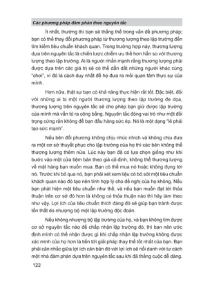 Ít nhất, thường thì bạn sẽ thắng thế trong vấn đề phương pháp;
bạn có thể thay đổi phương pháp từ thương lượng theo lập trường đến
tìm kiếm tiêu chuẩn khách quan. Trong trường hợp này, thương lượng
dựa trên nguyên tắc là chiến lược chiếm ưu thế hơn hẳn so với thương
lượng theo lập trường. Ai là người nhấn mạnh rằng thương lượng phải
được dựa trên các giá trị sẽ có thể dẫn dắt những người khác cùng
“chơi”, vì đó là cách duy nhất để họ đưa ra mối quan tâm thực sự của
mình.
Hơn nữa, thật sự bạn có khả năng thực hiện rất tốt. Đặc biệt, đối
với những ai bị một người thương lượng theo lập trường đe dọa,
thương lượng trên nguyên tắc sẽ cho phép bạn giữ được lập trường
của mình mà vẫn tỏ ra công bằng. Nguyên tắc đóng vai trò như một đối
trọng cứng rắn không để bạn đầu hàng sức ép. Nó là một dạng “lẽ phải
tạo sức mạnh”.
Nếu bên đối phương không chịu nhúc nhích và không chịu đưa
ra một cơ sở thuyết phục cho lập trường của họ thì các bên không thể
thương lượng thêm nữa. Lúc này bạn đã có lựa chọn giống như khi
bước vào một cửa tiệm bán theo giá cố định, không thể thương lượng
về mặt hàng bạn muốn mua. Bạn có thể mua nó hoặc không đụng tới
nó. Trước khi bỏ qua nó, bạn phải xét xem liệu có bỏ sót một tiêu chuẩn
khách quan nào đó tạo nên tính hợp lý cho đề nghị của họ không. Nếu
bạn phát hiện một tiêu chuẩn như thế, và nếu bạn muốn đạt tới thỏa
thuận trên cơ sở đó hơn là không có thỏa thuận nào thì hãy làm theo
như vậy. Lợi ích của tiêu chuẩn thích đáng đó sẽ giúp bạn tránh được
tổn thất do nhượng bộ một lập trường độc đoán.
Nếu không nhượng bộ lập trường của họ, và bạn không tìm được
cơ sở nguyên tắc nào để chấp nhận lập trường đó, thì bạn nên ước
định mình có thể nhận được gì khi chấp nhận lập trường không được
xác minh của họ hơn là tiến tới giải pháp thay thế tốt nhất của bạn. Bạn
phải cân nhắc giữa lợi ích căn bản đó với lợi ích sẽ nổi danh với tư cách
một nhà đàm phán dựa trên nguyên tắc sau khi đã thắng cuộc dễ dàng.
Các phng pháp đàm phán theo nguyên t c
122
 