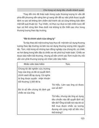 Thay đổi chủ đề thảo luận trong cuộc thương lượng từ vấn đề
phía đối phương sẵn sàng làm gì sang vấn đề sự việc phải được quyết
định ra sao sẽ không làm chấm dứt tranh cãi và cũng không bảo đảm
một kết quả thuận lợi. Tuy nhiên, nó thực sự đưa ra một chiến lược để
bạn có thể vững tâm theo đuổi mà không bị tổn thất cao như trong
thương lượng theo lập trường.
“Đó là chính sách của công ty”
Ta hãy theo dõi một trường hợp thực tế: một bên sử dụng thương
lượng theo lập trường và bên kia sử dụng thương lượng trên nguyên
tắc. Tom, một trong số những bạn đồng nghiệp của chúng tôi, có chiếc
xe hơi đang trong bến đậu bị chiếc xe rác phá huỷ hoàn toàn. Chiếc xe
được bảo hiểm bồi thường, nhưng số tiền chính xác Tom muốn thu hồi
vẫn còn phải thương lượng với nhân viên bảo hiểm.
Nhân viên bảo hiểm Tom
Chúng tôi đã nghiên cứu trường
hợp của ông và đã có quyết định
chính sách để áp dụng. Có nghĩa
là ông được quyền nhận khoản
bồi thường 3,300 đô la.
Đó là số tiền chúng tôi định giá
chiếc xe của ông.
Tôi hiểu. Làm sao ông có được
con số đó?
Tôi hiểu, nhưng các ông sử dụng
tiêu chuẩn nào để quyết định số
tiền đó? Ông có biết nơi nào tôi có
thể mua được chiếc xe tương
đương với cùng một số tiền như
thế không?
Chú trọng sử dụng tiêu chuẩn khách quan
123
 