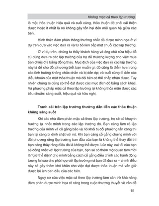 là một thỏa thuận hiệu quả và cuối cùng, thỏa thuận đó phải cải thiện
được hoặc ít nhất là nó không gây tổn hại đến mối quan hệ giữa các
bên.
Hình thức đàm phán thông thường nhất đã được minh họa ở ví
dụ trên dựa vào việc đưa ra và từ bỏ liên tiếp một chuỗi các lập trường.
Ở ví dụ trên, chúng ta thấy khách hàng và ông chủ cửa hiệu đồ
cũ cùng đưa ra các lập trường của họ để thương lượng cho việc mua
bán chiếc đĩa bằng đồng thau. Mục đích của việc đưa ra các lập trường
này là để cho đối phương biết bạn muốn gì; đó cũng là điểm tựa trong
các tình huống không chắc chắn và bị dồn ép; và cuối cùng đi đến các
điều khoản của một thỏa thuận mà đôi bên có thể chấp nhận được. Tuy
nhiên chúng ta cũng có thể đạt được các mục đích đó bằng cách khác.
Và phương pháp mặc cả theo lập trường lại không thỏa mãn được các
tiêu chuẩn: sáng suốt, hiệu quả và hữu nghị.
Tranh cãi trên lập trường thường dẫn đến các thỏa thuận
không sáng suốt
Khi các nhà đàm phán mặc cả theo lập trường, họ sẽ có khuynh
hướng tự nhốt mình trong các lập trường đó. Bạn càng làm rõ lập
trường của mình và cố gắng bảo vệ nó khỏi bị đối phương tấn công thì
bạn lại càng bị dính chặt với nó. Khi bạn càng cố gắng chứng minh với
đối phương rằng lập trường ban đầu của bạn là không thể thay đổi thì
bạn càng thấy rằng điều đó là không thể được. Lúc này, cái tôi của bạn
sẽ đồng nhất với lập trường của bạn, bạn sẽ có thêm một quan tâm mới
là “giữ thể diện” cho mình bằng cách cố gắng điều chỉnh các hành động
tương lai sao cho phù hợp với lập trường mà bạn đã đưa ra – chính điều
này sẽ gây thêm khó khăn cho việc đạt được thỏa thuận mà vẫn giữ
được lợi ích ban đầu của các bên.
Nguy cơ của việc mặc cả theo lập trường làm cản trở khả năng
đàm phán được minh họa rõ ràng trong cuộc thương thuyết về vấn đề
Không mặc cả theo lập trường
15
 