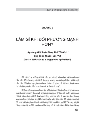 Làm gì khi đối phương mạnh hơn?
129
CHƯƠNG 6
LÀM GÌ KHI ĐỐI PHƯƠNG MẠNH
HƠN?
Áp dụng Gi i Pháp Thay Th T t Nh t
Cho Th a Thu n - BATNA
(Best Alternative to a Negotiated Agreement)
Sẽ có ích gì không khi đề cập tới lợi ích, chọn lựa và tiêu chuẩn
nếu bên đối phương có vị thế thương lượng mạnh hơn? Bạn sẽ làm gì
nếu bên đối phương giàu có hơn, hoặc có quan hệ tốt hơn, hoặc nếu
họ có đông nhân viên hơn, hay vũ khí mạnh hơn?
Không có phương pháp nào sẽ bảo đảm thành công cho bạn nếu
toàn bộ sức mạnh thuộc về phía đối phương. Không có cuốn sách nào
nói về trồng trọt có thể dạy bạn trồng hoa loa kèn ở sa mạc, hay trồng
xương rồng nơi đầm lầy. Nếu bạn bước vào tiệm bán đồ cổ để mua bộ
đồ pha trà bằng bạc trị giá một bảng thời vua George Đệ Tứ, nay trị giá
hàng ngàn đô la Mỹ, mà bạn chỉ mang có tờ một trăm đô la, bạn đừng
 