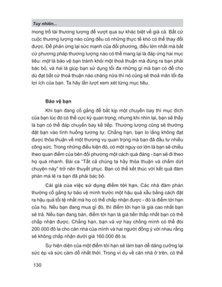 Tuy nhiên...
130
mong trổ tài thương lượng để vượt qua sự khác biệt về giá cả. Bất cứ
cuộc thương lượng nào cũng đều có những thực tế khó có thể thay đổi
được. Để phản ứng lại sức mạnh của đối phương, điều lớn nhất mà bất
cứ phương pháp thương lượng nào có thể mang lại là đáp ứng hai mục
tiêu: một là bảo vệ bạn tránh khỏi một thoả thuận mà đúng ra bạn phải
bác bỏ, và hai là giúp bạn sử dụng tối đa những gì mà bạn có để cho
dù đạt bất cứ thoả thuận nào chăng nữa thì nó cũng sẽ thoả mãn tối đa
lợi ích của bạn. Ta hãy lần lượt xem xét từng mục tiêu.
Bảo vệ bạn
Khi bạn đang cố gắng để bắt kịp một chuyến bay thì mục đích
của bạn lúc đó có thể cực kỳ quan trọng; nhưng khi nhìn lại, bạn sẽ thấy
là bạn có thể đáp chuyến bay kế tiếp. Thương lượng cũng sẽ thường
đặt bạn vào tình huống tương tự. Chẳng hạn, bạn lo lắng không đạt
được thỏa thuận về một thương vụ quan trọng mà bạn đã đầu tư nhiều
công sức. Trong những điều kiện đó, có một nguy cơ lớn là bạn sẽ chiều
theo quan điểm của bên đối phương một cách quá đáng - bạn sẽ đi theo
họ quá nhanh. Bài ca “Tất cả chúng ta hãy thỏa thuận và chấm dứt
chuyện này” trở nên thuyết phục. Bạn có thể kết thúc với kết quả đàm
phán mà lẽ ra bạn đã phải bác bỏ.
Cái giá của việc sử dụng điểm tới hạn. Các nhà đàm phán
thường cố gắng tự bảo vệ mình trước một hậu quả xấu bằng cách đặt
ra hậu quả tồi tệ nhất mà họ có thể chấp nhận được - đó là điểm tới hạn
của họ. Nếu bạn đang mua gì đó, thì điểm tới hạn là giá cao nhất bạn
sẽ trả. Nếu bạn đang bán, điểm tới hạn là giá tiền thấp nhất bạn có thể
chấp nhận được. Chẳng hạn, bạn và vợ hay chồng mình có thể đòi
200.000 đô la cho căn nhà của mình và hai người đồng ý với nhau rằng
sẽ không chấp nhận dưới giá 160.000 đô la.
Sự hiện diện của một điểm tới hạn sẽ làm bạn dễ dàng cưỡng lại
sức ép và sức cám dỗ nhất thời. Trong ví dụ về căn nhà ở trên, có thể
 