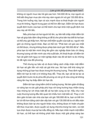 không có người mua nào trả giá cao hơn 144.000 đô la; mọi người có
thể biết rằng bạn mua căn nhà này năm ngoái chỉ với giá 135.000 đô la.
Trong tình huống này, bạn có sức mạnh đưa ra thoả thuận còn người
mua thì không. Người trung gian có thể tìm đến bạn. Điểm tới hạn được
quyết định trước của bạn có thể tránh cho bạn khỏi một quyết định mà
sau này sẽ hối tiếc.
Nếu phía bạn có hai người trở lên, sự liên kết chấp nhận điểm tới
hạn sẽ giúp bảo đảm rằng không ai để lộ cho phía bên kia biết là hai bạn
có thể chịu giá thấp hơn. Nó hạn chế thẩm quyền của luật sư, người môi
giới và những người khác. Bạn có thể nói: “Phải bán với giá cao nhất
có thể được, nhưng không được phép bán dưới giá 160.000 đô la”. Nếu
phía bạn là một liên minh lỏng lẻo gồm các nghiệp đoàn báo chí đang
thương lượng với liên minh các nhà xuất bản, thì thoả thuận về điểm tới
hạn sẽ giảm bớt nguy cơ một nghiệp đoàn nào đó sẽ tách ra do những
lời đề nghị của đối phương.
Thế nhưng sự bảo vệ có được bằng cách chấp nhận một điểm
tới hạn sẽ gắn liền với một cái giá khá cao. Nó hạn chế khả năng lợi
dụng những gì bạn học được trong khi thương lượng. Theo định nghĩa,
điểm tới hạn là một vị trí không thay đổi. Theo đó, bạn sẽ bịt tai lại và
quyết định trước là dù phía đối phương có nói gì đi nữa cũng sẽ không
nâng lên hay hạ thấp điểm tới hạn đó.
Điểm tới hạn cũng kiềm chế trí tưởng tượng. Nó làm giảm đi động
cơ sáng tạo ra các giải pháp phù hợp với từng trường hợp nhằm dung
hòa những lợi ích khác biệt để cả hai bên cùng có lợi. Hầu như mọi
cuộc thương lượng đều liên quan tới nhiều hơn một biến số. Thay vì chỉ
đơn giản là bán căn nhà của bạn với giá 160.000 đô la, bạn có thể tìm
lợi ích tốt hơn bằng cách dàn xếp bán với giá 135.000 đô la với điều kiện
không được bán lại cho người khác nữa, không được trì hoãn chuyện
kết thúc mua bán, được quyền sử dụng nhà kho trong hai năm, và một
lựa chọn được mua lại hai mẫu đồng cỏ. Nếu bạn nhấn mạnh một điểm
tới hạn, có thể bạn sẽ không phát hiện được một giải pháp sáng tạo
Làm gì khi đối phương mạnh hơn?
131
 