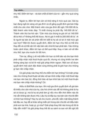 Tuy nhiên...
132
như thế. Điểm tới hạn − do bản chất cố định của nó – gần như quá cứng
nhắc.
Ngoài ra, điểm tới hạn còn có khả năng ở mức quá cao. Giả dụ
bạn đang ngồi ăn sáng với gia đình và cố gắng quyết định giá bán thấp
nhất cho căn nhà. Một thành viên của gia đình đề nghị 100.000 đô la.
Một thành viên khác đáp: “Ít nhất chúng ta phải lấy 140.000 đô la”.
Thành viên thứ ba hỏi vặn: “Căn nhà của chúng ta giá chỉ có 140.000
đô la thôi ư? Không thể thế được. Nó trị giá ít nhất là 200.000 đô la”. Ai
là người tại bàn ăn sẽ phản đối khi biết là họ sẽ có lợi ở một mức giá
cao hơn? Một khi được quyết định, điểm tới hạn như thế có thể khó
thay đổi và có thể cản trở việc bán căn nhà khi bạn phải bán. Vào những
hoàn cảnh khác, điểm tới hạn có thể quá thấp: thay vì bán với số tiền
như thế, bạn cho mướn thì tốt hơn.
Tóm lại, đồng ý về một điểm tới hạn có thể bảo vệ cho bạn khỏi
phải chấp nhận một thoả thuận quá tồi, nhưng nó cũng khiến hai bên
không sáng tạo và bỏ lỡ một giải pháp khôn ngoan. Một con số được
quyết định một cách độc đoán cũng không phải là giới hạn cho những
gì bạn nên chấp nhận.
Có giải pháp nào thay thế cho điểm tới hạn không? Có biện pháp
nào cho những thoả thuận sẽ bảo vệ bạn khỏi chấp nhận một thoả hiệp
mà bạn nên bác bỏ, đồng thời bảo vệ bạn khỏi bác bỏ một thoả thuận
mà bạn nên chấp nhận không? Có.
Hiểu rõ BATNA của bạn. Khi một gia đình quyết định về giá bán
tối thiểu cho căn nhà của họ, câu hỏi chính xác để hỏi không phải là họ
sẽ có được gì, mà là họ sẽ phải làm gì nếu như đến thời điểm nào đó
mà vẫn không bán được nhà. Liệu họ có tiếp tục rao bán căn nhà đó đến
vô thời hạn không? Hay họ sẽ cho mướn, phá đổ, biến mặt bằng thành
bãi đậu xe, hay để ai khác sống miễn phí trong căn nhà đó với điều kiện
phải sơn lại nhà, hoặc gì, gì nữa? Giải pháp thay thế nào trong số đó là
hấp dẫn nhất? Và giải pháp thay thế đó so sánh ra sao với đề nghị tốt
 