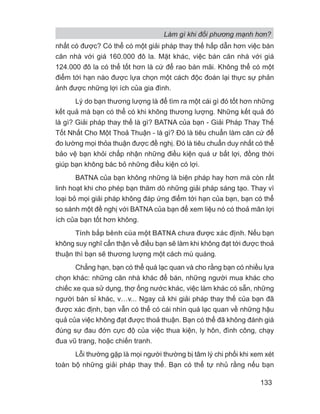 nhất có được? Có thể có một giải pháp thay thế hấp dẫn hơn việc bán
căn nhà với giá 160.000 đô la. Mặt khác, việc bán căn nhà với giá
124.000 đô la có thể tốt hơn là cứ để rao bán mãi. Không thể có một
điểm tới hạn nào được lựa chọn một cách độc đoán lại thực sự phản
ảnh được những lợi ích của gia đình.
Lý do bạn thương lượng là để tìm ra một cái gì đó tốt hơn những
kết quả mà bạn có thể có khi không thương lượng. Những kết quả đó
là gì? Giải pháp thay thế là gì? BATNA của bạn - Giải Pháp Thay Thế
Tốt Nhất Cho Một Thoả Thuận - là gì? Đó là tiêu chuẩn làm căn cứ để
đo lường mọi thỏa thuận được đề nghị. Đó là tiêu chuẩn duy nhất có thể
bảo vệ bạn khỏi chấp nhận những điều kiện quá ư bất lợi, đồng thời
giúp bạn không bác bỏ những điều kiện có lợi.
BATNA của bạn không những là biện pháp hay hơn mà còn rất
linh hoạt khi cho phép bạn thăm dò những giải pháp sáng tạo. Thay vì
loại bỏ mọi giải pháp không đáp ứng điểm tới hạn của bạn, bạn có thể
so sánh một đề nghị với BATNA của bạn để xem liệu nó có thoả mãn lợi
ích của bạn tốt hơn không.
Tính bấp bênh của một BATNA chưa được xác định. Nếu bạn
không suy nghĩ cẩn thận về điều bạn sẽ làm khi không đạt tới được thoả
thuận thì bạn sẽ thương lượng một cách mù quáng.
Chẳng hạn, bạn có thể quá lạc quan và cho rằng bạn có nhiều lựa
chọn khác: những căn nhà khác để bán, những người mua khác cho
chiếc xe qua sử dụng, thợ ống nước khác, việc làm khác có sẵn, những
người bán sỉ khác, v…v... Ngay cả khi giải pháp thay thế của bạn đã
được xác định, bạn vẫn có thể có cái nhìn quá lạc quan về những hậu
quả của việc không đạt được thoả thuận. Bạn có thể đã không đánh giá
đúng sự đau đớn cực độ của việc thua kiện, ly hôn, đình công, chạy
đua vũ trang, hoặc chiến tranh.
Lỗi thường gặp là mọi người thường bị tâm lý chi phối khi xem xét
toàn bộ những giải pháp thay thế. Bạn có thể tự nhủ rằng nếu bạn
Làm gì khi đối phương mạnh hơn?
133
 