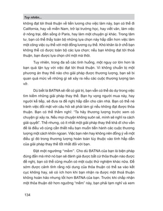 Tuy nhiên...
134
không đạt tới thoả thuận về tiền lương cho việc làm này, bạn có thể đi
California, hay về miền Nam, trở lại trường học, hay viết văn, làm việc
ở nông trại, đến sống ở Paris, hay làm một chuyện gì khác. Trong tâm
tư, bạn có thể thấy toàn bộ những lựa chọn này hấp dẫn hơn việc làm
một công việc cụ thể với một đồng lương cụ thể. Khó khăn là ở chỗ bạn
không thể có được toàn bộ các lựa chọn; nếu bạn không đạt tới thoả
thuận, bạn được lựa chọn chỉ một mà thôi.
Tuy nhiên, trong đa số các tình huống, một nguy cơ lớn hơn là
bạn quá tận tụy với việc đạt tới thoả thuận. Vì không chuẩn bị một
phương án thay thế nào cho giải pháp được thương lượng, bạn sẽ bi
quan quá mức về những gì sẽ xảy ra nếu các cuộc thương lượng tan
vỡ.
Dù biết là BATNA sẽ rất có giá trị, bạn vẫn có thể do dự trong việc
tìm kiếm những giải pháp thay thế. Bạn hy vọng người mua này, hay
người kế tiếp, sẽ đưa ra đề nghị hấp dẫn cho căn nhà. Bạn có thể né
tránh việc đối mặt với câu hỏi sẽ phải làm gì nếu không đạt được thỏa
thuận. Bạn có thể thầm nghĩ: “Ta hãy thương lượng trước xem có
chuyện gì xảy ra. Nếu mọi chuyện không suôn sẻ, mình sẽ nghĩ ra cách
giải quyết”. Thế nhưng, có ít nhất một giải pháp thay thế khả dĩ cho vấn
đề là điều vô cùng cần thiết nếu bạn muốn tiến hành các cuộc thương
lượng một cách khôn ngoan. Việc bạn nên hay không nên đồng ý về một
điều gì đó trong thương lượng hoàn toàn tùy thuộc vào tính hấp dẫn
của giải pháp thay thế tốt nhất đối với bạn.
Đặt một ngưỡng “mềm”. Cho dù BATNA của bạn là biện pháp
đúng đắn mà nhờ nó bạn sẽ đánh giá được bất cứ thỏa thuận nào được
đề nghị, bạn có thể cũng muốn có một cuộc thử nghiệm khác nữa. Để
sớm được cảnh tỉnh rằng nội dung của thỏa thuận có thể sa vào kết
cục không hay, sẽ có ích hơn khi bạn nhận ra được một thoả thuận
không hoàn hảo nhưng tốt hơn BATNA của bạn. Trước khi chấp nhận
một thỏa thuận dở hơn ngưỡng “mềm” này, bạn phải tạm nghỉ và xem
 