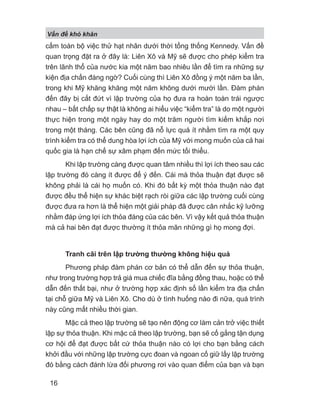 V n đ khó khăn
16
cấm toàn bộ việc thử hạt nhân dưới thời tổng thống Kennedy. Vấn đề
quan trọng đặt ra ở đây là: Liên Xô và Mỹ sẽ được cho phép kiểm tra
trên lãnh thổ của nước kia một năm bao nhiêu lần để tìm ra những sự
kiện địa chấn đáng ngờ? Cuối cùng thì Liên Xô đồng ý một năm ba lần,
trong khi Mỹ khăng khăng một năm không dưới mười lần. Đàm phán
đến đây bị cắt đứt vì lập trường của họ đưa ra hoàn toàn trái ngược
nhau – bất chấp sự thật là không ai hiểu việc “kiểm tra” là do một người
thực hiện trong một ngày hay do một trăm người tìm kiếm khắp nơi
trong một tháng. Các bên cũng đã nỗ lực quá ít nhằm tìm ra một quy
trình kiểm tra có thể dung hòa lợi ích của Mỹ với mong muốn của cả hai
quốc gia là hạn chế sự xâm phạm đến mức tối thiểu.
Khi lập trường càng được quan tâm nhiều thì lợi ích theo sau các
lập trường đó càng ít được để ý đến. Cái mà thỏa thuận đạt được sẽ
không phải là cái họ muốn có. Khi đó bất kỳ một thỏa thuận nào đạt
được đều thể hiện sự khác biệt rạch ròi giữa các lập trường cuối cùng
được đưa ra hơn là thể hiện một giải pháp đã được cân nhắc kỹ lưỡng
nhằm đáp ứng lợi ích thỏa đáng của các bên. Vì vậy kết quả thỏa thuận
mà cả hai bên đạt được thường ít thỏa mãn những gì họ mong đợi.
Tranh cãi trên lập trường thường không hiệu quả
Phương pháp đàm phán cơ bản có thể dẫn đến sự thỏa thuận,
như trong trường hợp trả giá mua chiếc đĩa bằng đồng thau, hoặc có thể
dẫn đến thất bại, như ở trường hợp xác định số lần kiểm tra địa chấn
tại chỗ giữa Mỹ và Liên Xô. Cho dù ở tình huống nào đi nữa, quá trình
này cũng mất nhiều thời gian.
Mặc cả theo lập trường sẽ tạo nên động cơ làm cản trở việc thiết
lập sự thỏa thuận. Khi mặc cả theo lập trường, bạn sẽ cố gắng tận dụng
cơ hội để đạt được bất cứ thỏa thuận nào có lợi cho bạn bằng cách
khởi đầu với những lập trường cực đoan và ngoan cố giữ lấy lập trường
đó bằng cách đánh lừa đối phương rơi vào quan điểm của bạn và bạn
 