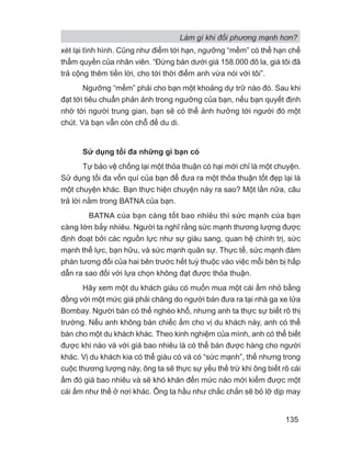 Làm gì khi đối phương mạnh hơn?
135
xét lại tình hình. Cũng như điểm tới hạn, ngưỡng “mềm” có thể hạn chế
thẩm quyền của nhân viên. “Đừng bán dưới giá 158.000 đô la, giá tôi đã
trả cộng thêm tiền lời, cho tới thời điểm anh vừa nói với tôi”.
Ngưỡng “mềm” phải cho bạn một khoảng dự trữ nào đó. Sau khi
đạt tới tiêu chuẩn phản ảnh trong ngưỡng của bạn, nếu bạn quyết định
nhờ tới người trung gian, bạn sẽ có thể ảnh hưởng tới người đó một
chút. Và bạn vẫn còn chỗ để du di.
Sử dụng tối đa những gì bạn có
Tự bảo vệ chống lại một thỏa thuận có hại mới chỉ là một chuyện.
Sử dụng tối đa vốn quí của bạn để đưa ra một thỏa thuận tốt đẹp lại là
một chuyện khác. Bạn thực hiện chuyện này ra sao? Một lần nữa, câu
trả lời nằm trong BATNA của bạn.
BATNA của bạn càng tốt bao nhiêu thì sức mạnh của bạn
càng lớn bấy nhiêu. Người ta nghĩ rằng sức mạnh thương lượng được
định đoạt bởi các nguồn lực như sự giàu sang, quan hệ chính trị, sức
mạnh thể lực, bạn hữu, và sức mạnh quân sự. Thực tế, sức mạnh đàm
phán tương đối của hai bên trước hết tuỳ thuộc vào việc mỗi bên bị hấp
dẫn ra sao đối với lựa chọn không đạt được thỏa thuận.
Hãy xem một du khách giàu có muốn mua một cái ấm nhỏ bằng
đồng với một mức giá phải chăng do người bán đưa ra tại nhà ga xe lửa
Bombay. Người bán có thể nghèo khổ, nhưng anh ta thực sự biết rõ thị
trường. Nếu anh không bán chiếc ấm cho vị du khách này, anh có thể
bán cho một du khách khác. Theo kinh nghiệm của mình, anh có thể biết
được khi nào và với giá bao nhiêu là có thể bán được hàng cho người
khác. Vị du khách kia có thể giàu có và có “sức mạnh”, thế nhưng trong
cuộc thương lượng này, ông ta sẽ thực sự yếu thế trừ khi ông biết rõ cái
ấm đó giá bao nhiêu và sẽ khó khăn đến mức nào mới kiếm được một
cái ấm như thế ở nơi khác. Ông ta hầu như chắc chắn sẽ bỏ lỡ dịp may
 