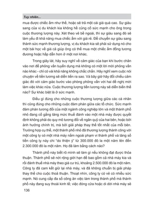 mua được chiếc ấm như thế, hoặc sẽ trả một cái giá quá cao. Sự giàu
sang của vị du khách kia không hề củng cố sức mạnh cho ông trong
cuộc thương lượng này. Xét theo vẻ bề ngoài, thì sự giàu sang đó sẽ
làm yếu đi khả năng mua chiếc ấm với giá rẻ. Để chuyển sự giàu sang
thành sức mạnh thương lượng, vị du khách kia sẽ phải sử dụng nó cho
một bài học về giá cả giúp ông có thể mua một chiếc ấm đồng tương
đương hoặc hấp dẫn hơn ở một nơi khác.
Trong giây lát, hãy suy nghĩ về cảm giác của bạn khi bước chân
vào nơi để phỏng vấn tuyển dụng mà không có một lời mời phỏng vấn
nào khác - chỉ có vài khả năng không chắc chắn. Hãy nghĩ xem cuộc nói
chuyện về tiền lương sẽ diễn tiến ra sao. Và bây giờ hãy đối chiếu cảm
giác đó với cảm giác bước vào phòng phỏng vấn với hai đề nghị mời
làm việc khác nữa. Cuộc thương lượng tiền lương này sẽ diễn biến thế
nào? Sự khác biệt là ở sức mạnh.
Điều gì đúng cho những cuộc thương lượng giữa các cá nhân
thì cũng đúng cho những cuộc đàm phán giữa các tổ chức. Sức mạnh
đàm phán tương đối của một ngành công nghiệp lớn và một thành phố
nhỏ đang cố gắng tăng mức thuế đánh vào một nhà máy được quyết
định không phải do quy mô tương đối về ngân quỹ của hai bên, hoặc bởi
ảnh hưởng chính trị, mà bởi giải pháp thay thế tốt nhất của mỗi bên.
Trường hợp cụ thể, một thành phố nhỏ đã thương lượng thành công với
một công ty có một nhà máy nằm ngoài phạm vi thành phố và tăng số
tiền công ty này chi “do thiện ý” từ 300.000 đô la một năm lên đến
2.300.000 đô la một năm. Họ đã làm bằng cách nào?
Thành phố này biết rõ mình sẽ làm gì nếu không đạt được thỏa
thuận. Thành phố sẽ nới rộng giới hạn để bao gồm cả nhà máy kia và
rồi đánh thuế nhà máy theo giá cư trú, khoảng 2.500.000 đô la một năm.
Công ty đã cam kết giữ lại nhà máy, và đã không chuẩn bị giải pháp
thay thế cho cuộc thoả thuận. Thoạt nhìn, công ty có vẻ có nhiều sức
mạnh. Nó cung cấp đa số công ăn việc làm trong thành phố mà thành
phố này đang suy thoái kinh tế; việc đóng cửa hoặc di dời nhà máy sẽ
Tuy nhiên...
136
 