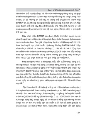 Làm gì khi đối phương mạnh hơn?
137
làm thành phố hoang vắng. Và tiền thuế mà công ty đang đóng đã giúp
trả tiền lương cho các vị lãnh đạo thành phố đang đòi tăng lương. Tuy
nhiên, tất cả những lợi thế này, vì không thể chuyển đổi thành một
BATNA tốt, đã không mang lại nhiều công dụng. Có một BATNA hấp
dẫn, thành phố nhỏ này đã có thêm nhiều khả năng ảnh hưởng tới kết
quả của cuộc thương lượng hơn cả một trong những công ty lớn nhất
thế giới kia.
Hãy phát triển BATNA của bạn. Cuộc tìm kiếm mạnh mẽ về
nhưnững gì bạn sẽ làm nếu không đạt được thỏa thuận có thể củng cố
sức mạnh của bạn. Các giải pháp thay thế thu hút không ngồi đó chờ
bạn; thường là bạn phải chuẩn bị chúng. Những BATNA khả dĩ chấp
nhận được đòi hỏi ba thao tác rõ ràng: (1) Liệt kê các hành động bạn
có thể làm nếu thỏa thuận không đạt được; (2) Cải thiện một số ý tưởng
hứa hẹn hơn và chuyển chúng thành những giải pháp thay thế thực
tiễn; và (3) Lựa chọn thăm dò một giải pháp có vẻ tốt nhất.
Hoạt động thứ nhất là sáng tạo. Nếu đến cuối tháng, công ty X
không đề nghị với bạn một công việc thỏa đáng, những việc bạn có thể
làm là gì? Nhận việc làm ở công ty Y? Kiếm việc ở thành phố khác? Tự
mình kinh doanh? Còn gì nữa không? Đối với một công đoàn lao động,
các giải pháp thay thế cho thỏa thuận thương lượng có thể bao gồm kêu
gọi đình công, làm việc không hợp đồng, thông báo đình công trong sáu
mươi ngày tới, nhờ trung gian, và kêu gọi các đoàn viên “làm việc theo
quy tắc”.
Giai đoạn hai là cải thiện ý tưởng tốt nhất của bạn và chuyển ý
tưởng hứa hẹn nhất thành những lựa chọn thực sự. Nếu bạn đang nghĩ
về việc làm việc ở Chicago, hãy cố gắng chuyển ý tưởng đó ít nhất
thành một lời mời đề nghị bạn làm việc ở đó. Với lời mời làm việc ở
Chicago trong tay (hoặc ngay cả khi nhận ra rằng bạn không thể có
được một lời mời như thế), bạn sẽ chuẩn bị tốt hơn để đánh giá giá trị
của đề nghị việc làm ở New York. Trong khi công đoàn vẫn còn đang
 