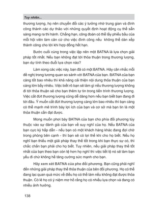 Tuy nhiên...
138
thương lượng, họ nên chuyển đổi các ý tưởng nhờ trung gian và đình
công thành các dự thảo với những quyết định hoạt động cụ thể sẵn
sàng mang ra thi hành. Chẳng hạn, công đoàn có thể lấy phiếu bầu của
mỗi hội viên làm căn cứ cho việc đình công nếu không thể dàn xếp
thành công cho tới khi hợp đồng hết hạn.
Bước cuối cùng trong việc lập nên một BATNA là lựa chọn giải
pháp tốt nhất. Nếu bạn không đạt tới thỏa thuận trong thương lượng,
bạn dự tính theo đuổi lựa chọn nào?
Làm xong các việc này, bạn đã có một BATNA. Hãy cân nhắc mỗi
đề nghị trong tương quan so sánh với BATNA của bạn. BATNA của bạn
càng tốt bao nhiêu thì khả năng cải thiện nội dung thỏa thuận của bạn
càng lớn bấy nhiêu. Việc biết rõ bạn sẽ làm gì nếu thương lượng không
đi tới thỏa thuận sẽ cho bạn thêm tự tin trong tiến trình thương lượng.
Việc cắt đứt thương lượng cũng dễ dàng hơn nếu bạn biết bạn đang đi
tới đâu. Ý muốn cắt đứt thương lượng càng lớn bao nhiêu thì bạn càng
có thể mạnh mẽ trình bày lợi ích của bạn và cơ sở mà bạn tin là một
thỏa thuận cần đạt được.
Mong muốn phơi bày BATNA của bạn cho phía đối phương tùy
thuộc vào sự đánh giá của bạn về suy nghĩ của họ. Nếu BATNA của
bạn cực kỳ hấp dẫn - nếu bạn có một khách hàng khác đang đợi chờ
trong phòng bên cạnh - thì bạn sẽ có lợi thế khi cho họ biết. Nếu họ
nghĩ bạn thiếu một giải pháp thay thế tốt trong khi bạn thực sự có, thì
chắc chắn bạn phải cho họ biết. Tuy nhiên, nếu giải pháp thay thế tốt
nhất của bạn theo bạn còn tệ hơn họ nghĩ thì việc tiết lộ nó sẽ làm bạn
yếu đi chứ không hề tăng cường sức mạnh cho bạn.
Hãy xem xét BATNA của phe đối phương. Bạn cũng phải nghĩ
đến những giải pháp thay thế thỏa thuận của bên đối phương. Họ có thể
đang lạc quan quá mức về điều họ có thể làm nếu không đạt được thỏa
thuận. Có lẽ họ có ý niệm mơ hồ rằng họ có nhiều lựa chọn và đang có
nhiều ảnh hưởng.
 