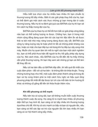 Làm gì khi đối phương mạnh hơn?
139
Hiểu biết lựa chọn của họ nhiều bao nhiêu thì bạn chuẩn bị
thương lượng tốt bấy nhiêu. Biết rõ các giải pháp thay thế của họ, bạn
có thể đánh giá một cách xác thực những gì bạn mong đợi ở cuộc
thương lượng. Nếu họ tỏ ra đánh giá quá cao BATNA của họ thì bạn sẽ
tìm cách hạ thấp mong đợi của họ.
BATNA của họ theo họ có thể tốt hơn bất cứ giải pháp công bằng
nào bạn có thể tưởng tượng ra được. Chẳng hạn, bạn ở trong một
nhóm cộng đồng đang quan tâm tới các loại khí độc tiềm ẩn sẽ được
thải ra bởi một nhà máy năng lượng đang được xây cất. BATNA của
công ty năng lượng này là hoặc phớt lờ tất cả những phản kháng của
bạn, hoặc cứ mặc cho bạn tiếp tục nói trong khi họ tiếp tục xây xong nhà
máy. Muốn cho họ quan tâm tới mối lo nghĩ của bạn một cách nghiêm
túc, bạn có thể phải thưa kiện để người ta thu hồi giấy phép xây dựng
của họ. Nói cách khác, nếu BATNA của họ tốt đến độ họ thấy không
cần phải thương lượng, thì bạn hãy xem xét những gì bạn có thể làm
để thay đổi nó.
Nếu cả hai bên đều có BATNA hấp dẫn, thì kết quả tốt nhất của
cuộc đàm phán - đối với cả hai bên - là không tiến tới thỏa thuận. Trong
những trường hợp như thế, một cuộc đàm phán thành công là trong đó
bạn và họ cùng khám phá ra một cách hữu nghị và hiệu quả rằng
phương pháp tốt nhất để đạt được lợi ích của mỗi bên là tìm hướng đi
khác và không cố gắng để tiến tới thỏa thuận thêm nữa.
Khi đối phương có thế mạnh
Nếu bên kia có súng dài, bạn sẽ không muốn biến cuộc thương
lượng thành cuộc đọ súng. Họ càng tỏ ra mạnh bao nhiêu về phương
diện thể lực hay kinh tế, bạn càng có lợi bấy nhiêu khi thương lượng
dựa theo chủ đề. Khi họ có sức mạnh cơ bắp và bạn có nguyên tắc, nếu
bạn càng có thể xác lập vai trò của nguyên tắc lớn bao nhiều thì bạn
càng có cơ hội thành công bấy nhiêu.
 