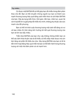 Tuy nhiên...
140
Có được một BATNA tốt có thể giúp bạn rất nhiều trong đàm phán
theo chủ đề. Bạn có thể chuyển những nguồn lực bạn có thành sức
mạnh thương lượng hiệu quả bằng cách triển khai và cải thiện BATNA
của bạn. Hãy áp dụng kiến thức, thời gian, tiền bạc, nhân lực, quan hệ
và trí tuệ để tìm ra giải pháp tốt nhất cho mình, không phụ thuộc vào sức
mạnh của đối phương.
Bạn có thể rời khỏi cuộc thương lượng một cách dễ dàng và vui
vẻ bao nhiêu thì khả năng ảnh hưởng tới kết quả thương lượng của
bạn sẽ lớn lao bấy nhiêu.
Triển khai BATNA của bạn như vậy không những khiến bạn có
thể xác định thỏa thuận nào là tối thiểu có thể chấp nhận được mà còn
làm tăng cái phần tối thiểu kia nữa. Xây dựng BATNA của bạn có lẽ là
tiến trình hoạt động hiệu quả nhất mà bạn có thể tiến hành trong thương
lượng với một nhà đàm phán có vẻ mạnh hơn.
 