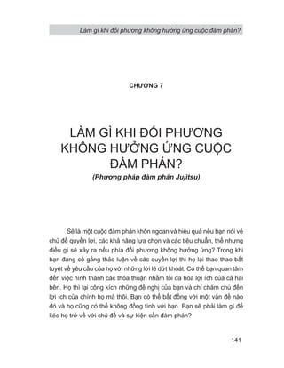 Làm gì khi đối phương không hưởng ứng cuộc đàm phán?
141
CHƯƠNG 7
LÀM GÌ KHI ĐỐI PHƯƠNG
KHÔNG HƯỞNG ỨNG CUỘC
ĐÀM PHÁN?
(Phng pháp đàm phán Jujitsu)
Sẽ là một cuộc đàm phán khôn ngoan và hiệu quả nếu bạn nói về
chủ đề quyền lợi, các khả năng lựa chọn và các tiêu chuẩn, thế nhưng
điều gì sẽ xảy ra nếu phía đối phương không hưởng ứng? Trong khi
bạn đang cố gắng thảo luận về các quyền lợi thì họ lại thao thao bất
tuyệt về yêu cầu của họ với những lời lẽ dứt khoát. Có thể bạn quan tâm
đến việc hình thành các thỏa thuận nhằm tối đa hóa lợi ích của cả hai
bên. Họ thì lại công kích những đề nghị của bạn và chỉ chăm chú đến
lợi ích của chính họ mà thôi. Bạn có thể bất đồng với một vấn đề nào
đó và họ cũng có thể không đồng tình với bạn. Bạn sẽ phải làm gì để
kéo họ trở về với chủ đề và sự kiện cần đàm phán?
 