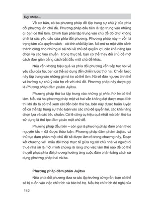 Về cơ bản, có ba phương pháp để tập trung sự chú ý của phía
đối phương lên chủ đề. Phương pháp đầu tiên là tập trung vào những
gì bạn có thể làm. Chính bạn phải tập trung vào chủ đề đó chứ không
phải là các yêu cầu của phía đối phương. Phương pháp này – vốn là
trọng tâm của quyển sách – có tính chất lây lan. Nó mở ra một viễn cảnh
thành công cho những ai sẽ nói về chủ đề quyền lợi, các khả năng lựa
chọn và các tiêu chuẩn. Trong thực tế, bạn có thể thay đổi chủ đề một
cách đơn giản bằng cách bắt đầu một chủ đề khác.
Nếu vẫn không hiệu quả và phía đối phương vẫn tiếp tục nói về
yêu cầu của họ, bạn có thể sử dụng đến chiến lược thứ hai. Chiến lược
này tập trung vào những gì mà họ có thể làm. Nó sẽ đảo ngược tình thế
và hướng sự chú ý của họ về với chủ đề. Phương pháp này được gọi
là Phương pháp đàm phám Jujitsu.
Phương pháp thứ ba tập trung vào những gì phía thứ ba có thể
làm. Nếu cả hai phương pháp một và hai vẫn không đạt được mục đích
thì khi đó ta có thể xem xét đến bên thứ ba, bên này được huấn luyện
để có thể tập trung sự thảo luận vào các chủ đề quyền lợi, các khả năng
chọn lựa và các tiêu chuẩn. Có lẽ công cụ hiệu quả nhất mà bên thứ ba
sử dụng là thủ tục đàm phán một chủ đề.
Phương pháp đầu tiên – còn gọi là phương pháp đàm phán theo
nguyên tắc – đã được thảo luận. Phương pháp đàm phám Jujitsu và
thủ tục đàm phán một chủ đề sẽ được làm rõ trong chương này. Đoạn
kết chương với mẩu đối thoại thực tế giữa người chủ nhà và người đi
thuê nhà sẽ là một minh chứng rõ ràng cho việc làm thế nào để có thể
thuyết phục phía đối phương hưởng ứng cuộc đàm phán bằng cách sử
dụng phương pháp hai và ba.
Phương pháp đàm phán Jujitsu
Nếu phía đối phương đưa ra các lập trường cứng rắn, bạn có thể
sẽ bị cuốn vào việc chỉ trích và bác bỏ họ. Nếu họ chỉ trích đề nghị của
Tuy nhiên...
142
 