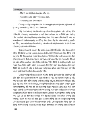 − Mạnh mẽ đòi hỏi cho yêu cầu họ.
− Tấn công vào các ý kiến của bạn.
− Tấn công vào chính bạn.
Chúng ta hãy cùng xem xét Phương pháp đàm phán Jujitsu sẽ xử
lý từng mưu đồ cụ thể đó như thế nào.
Hãy tìm hiểu ý đồ bên trong chứ đừng phản bác lại họ. Khi
phía đối phương muốn đưa ra một lập trường, tốt nhất là bạn không
nên từ chối và cũng không nên đồng tình. Hãy xem đó như là một sự
lựa chọn có khả năng xảy ra. Đồng thời, bạn hãy tìm kiếm những quyền
lợi đằng sau nó cũng như những vấn đề mà nó phản ánh, từ đó tìm ra
phương cách để cải thiện.
Giả sử bạn là người đại diện cho một Hội giáo viên đang đình
công đòi tăng lương và đòi chế độ thâm niên thích hợp. Hội đồng nhà
trường đã thống nhất mức tăng lương 1000 đô la và trao quyền đơn
phương quyết định ai là người nghỉ việc. Nhưng hãy tìm hiểu vấn đề cốt
lõi nằm phía sau hai vấn đề bề mặt đó. Vấn đề là ở chỗ họ muốn biết
mức thỏa hiệp ngân sách liên quan đến thời hạn tăng lương lên hơn
1000 đô la chính xác là thế nào và tại sao phải cần thiết duy trì việc
kiểm soát toàn bộ tình trạng nghỉ việc.
Giả sử rằng mỗi quan điểm mà họ đang giữ là cơ sở xác thực để
dẫn đến mối quan tâm chính của mỗi bên. Hãy hỏi xem họ nghĩ gì nếu
như điều đó dẫn đến những khó khăn sắp xảy ra. Hãy xem mỗi yêu cầu
của họ như một sự chọn lựa, đồng thời kiểm tra một cách khách quan
xem một thay đổi nào đó có đáp ứng được nguyện vọng của mỗi bên
hoặc có thể cải thiện được tình hình không. Hãy cân nhắc xem liệu mức
tăng lương 1000 đô la có thể cạnh tranh với các trường khác trong cùng
khu vực và có đảm bảo được một đội ngũ giáo viên chất lượng cao
không. “Làm thế nào để các giáo viên tin rằng có sự công bằng trong
việc đánh giá giáo viên để giảm biên chế? Chúng tôi tin rằng bạn rất
công minh nhưng liệu điều đó có được đảm bảo khi không có bạn? Làm
Tuy nhiên...
144
 