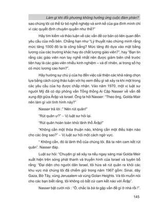 Làm gì khi đối phương không hưởng ứng cuộc đàm phán?
145
sao chúng tôi có thể từ bỏ nghề nghiệp và sinh kế của gia đình mình chỉ
vì các quyết định chuyên quyền như thế?”
Hãy tìm kiếm và thảo luận về các vấn đề cơ bản có liên quan đến
yêu cầu của mỗi bên. Chẳng hạn như “Lý thuyết nào chứng minh rằng
mức tăng 1000 đô la là công bằng? Mức tăng đó dựa vào mặt bằng
lương của các trường khác hay do chất lượng giáo viên?”, hay “Bạn tin
rằng các giáo viên non tay nghề nhất nên được giảm biên chế trước
tiên hay là các giáo viên nhiều kinh nghiệm – và dĩ nhiên, ai trong số họ
có mức lương cao hơn?”.
Hãy hướng sự chú ý của họ đến việc cải thiện các khả năng chọn
lựa bằng cách cùng thảo luận với họ xem điều gì sẽ xảy ra khi một trong
các yêu cầu của họ được chấp nhận. Vào năm 1970, một vị luật sư
người Mỹ đã có dịp phỏng vấn Tổng thống Ai Cập Nasser về vấn đề
xung đột giữa Ảrập và Israel. Ông ta hỏi Nasser: “Theo ông, Golda Mair
nên làm gì với tình hình này?”
Nasser trả lời :” Nên rút quân!”
“Rút quân ư?” − Vị luật sư hỏi lại.
“Rút quân hoàn toàn khỏi lãnh thổ Ảrập!”
“Không cần một thỏa thuận nào, không cần một điều kiện nào
cho các ông sao?” − Vị luật sư hỏi một cách ngờ vực.
“ Không cần, đó là lãnh thổ của chúng tôi. Bà ta nên cam kết rút
quân”. Nasser đáp.
Luật sư hỏi: “Chuyện gì sẽ xảy ra nếu ngay sáng mai Golda Meir
xuất hiện trên sóng phát thanh và truyền hình của Israel và tuyên bố
rằng: “Đại diện cho người dân Israel, tôi hứa sẽ rút quân ra khỏi các
khu vực mà chúng tôi đã chiếm giữ trong năm 1967 gồm: Sinai, dãy
Gaza, Bờ Tây, vùng Jerusalem và vùng Golan Heights. Và tôi muốn nói
cho các bạn biết rằng, tôi không có bất cứ cam kết nào với Ảrập”.
Nasser bật cười nói : “Ô, chắc là bà ta gặp vấn đề gì ở nhà rồi !”.
 