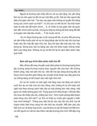 Tuy nhiên...
148
Người ta thường cảm thấy bất an với sự yên lặng. Sự yên lặng
làm họ có cảm giác họ đã nói sai một điều gì đó. Giả sử nếu người đại
diện cho giáo viên hỏi: “Tại sao các giáo viên không có quyền lên tiếng
trong các chính sách sa thải?”. Vị chủ tịch có thể trả lời “Sa thải hoàn
toàn là một vấn đề hành chính… À, dĩ nhiên là các giáo viên sẽ quan
tâm đến chính sách sa thải, nhưng họ thật sự không đủ khả năng để biết
ai là giáo viên đạt tiêu chuẩn … Ý tôi muốn nói là …”
Sự im lặng thường tạo ra ấn tượng bế tắc và phía đối phương
sẽ cảm thấy muốn phá vỡ sự im lặng bằng việc trả lời câu hỏi của bạn
hoặc nêu lên một đề nghị mới mẻ. Sau khi bạn đặt một câu hỏi, hãy
dừng lại. Đừng bủa vây họ bằng các câu hỏi khác hoặc những nhận
định của riêng bạn. Không nói gì cả đôi khi lại là cách đàm phán hiệu
quả nhất.
Xem xét quy trình đàm phán một chủ đề
Nếu nỗ lực để xoay chuyển cuộc đàm phán từ thương lượng theo
lập trường sang thương lượng theo nguyên tắc của bạn vẫn không
thành công, hãy mời bên thứ ba. Vấn đề mà bạn đang đương đầu sẽ
được minh họa đơn giản bằng câu chuyện thỏa thuận sau đây giữa hai
vợ chồng đang có kế hoạch xây một ngôi nhà mới.
Cô vợ thì muốn có một ngôi nhà lãng mạn hai tầng với một lò
sưởi ấm áp và một cửa sổ màu hồng. Anh chồng thì bị mê hoặc bởi
ngôi nhà theo phong cách hiện đại có một phòng làm việc riêng, một
gara với nhiều không gian mở. Trong quá trình thỏa thuận, mỗi bên đều
hỏi nhau rất nhiều câu hỏi, chẳng hạn như: “Anh muốn phòng tiếp khách
phải trông như thế nào?” và “Em có thật sự muốn giữ nguyên ý kiến
của mình không?”. Thông qua việc trả lời các câu hỏi như thế, hai kế
hoạch khác biệt nhau càng trở nên khó lay chuyển. Mỗi bên yêu cầu
kiến trúc sư vẽ phác họa trước, sau đó đưa ra các kế hoạch chi tiết hơn,
và mỗi người cứ mãi lún sâu thêm vào lập trường của mình. Để đáp ứng
 