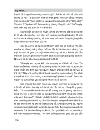 Tuy nhiên...
150
hay là để ở ngoài nhìn được vào trong?”. Anh ta sẽ nhìn về phía anh
chồng và hỏi “Tại sao anh thích có một gara? Anh cần cất giữ những
món đồ gì ở đó ? Anh sẽ làm gì trong phòng làm việc riêng? Đọc sách?
Xem tivi ? Tiếp bạn bè? Anh sử dụng phòng riêng lúc nào? Suốt ngày,
cuối tuần hay các buổi tối ?” Và cứ thế.
Người kiến trúc sư chỉ muốn làm rõ chứ không bắt hai bên phải
từ bỏ yêu cầu của họ. Hơn nữa, anh ta cũng mở rộng khả năng để anh
ta đưa ra các đề nghị với họ. Ở bước này, anh ta chỉ đang cố gắng hiểu
được nhu cầu và sở thích của họ.
Sau đó, anh ta sẽ lập nên một danh sách các sở thích và nhu cầu
của hai vợ chồng (nắng sáng, một nơi tiện lợi để đọc sách, phòng họp
mặt, lò sưởi và gara cho một xe hơi cỡ trung, và v.v.). Anh ta yêu cầu
mỗi bên lần lượt phê bình về danh sách và đề nghị giải pháp cải tiến.
Nhượng bộ thì khó nhưng phê bình thì rất dễ.
Vài ngày sau, người kiến trúc sư quay lại với bản vẽ nháp. “Cá
nhân tôi rất chưa hài lòng về nó, nhưng trước khi chỉnh sửa nó, tôi muốn
nghe ý kiến phê bình của hai người”. Người chồng có thể sẽ nói “Cái gì
thế này? Này nhé, phòng tắm thì quá xa phòng ngủ và phòng đọc sách
thì quá bé. Còn nữa, những vị khách sẽ ngủ lại đêm ở đâu?”. Đến lượt
người vợ cũng được yêu cầu phải nhận xét về bản vẽ.
Một khoảng thời gian ngắn sau, người kiến trúc sư quay lại với
một bản vẽ khác, lần này anh ta lại yêu cầu hai vợ chồng đóng góp ý
kiến. “Tôi đã cố điều chỉnh về vấn đề phòng tắm và phòng đọc sách,
cũng như với ý kiến về việc sử dụng phòng ngủ dành riêng cho khách
ở lại. Anh thấy sao?”. Khi bản vẽ đã hình thành, mỗi bên sẽ có xu hướng
đưa ra những vấn đề mà họ cảm thấy là quan trọng nhất chứ ít khi đưa
ra các chi tiết mà họ cho là không đáng kể. Không nhượng bộ, người
vợ cũng muốn chắc chắn rằng kiến trúc sư hiểu được các yêu cầu chính
của cô ta. Cái tôi của mỗi người, kể cả của người kiến trúc sư, đều được
thể hiện trong bản vẽ nháp. Tìm kiếm điểm gặp nhau giữa các yêu cầu
 