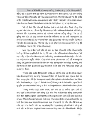 Làm gì khi đối phương không hưởng ứng cuộc đàm phán?
151
để từ đó ra quyết định sẽ tránh được sự quyết định vội vã. Cả anh chồng
và cô vợ đều không từ bỏ yêu cầu của mình, nhưng bây giờ họ đã chấp
nhận ngồi lại với nhau, cùng đóng góp ý kiến vào bản vẽ và giúp người
kiến trúc sư hoàn thành bản vẽ để đề đạt lại với họ trong lần sau.
Và cứ thế, đến bản vẽ thứ ba, thứ tư và thứ năm. Cuối cùng, khi
người kiến trúc sư cảm thấy đã có được bản vẽ hoàn hảo nhất và không
thể cải tiến hơn nữa, anh ta sẽ nói với hai vợ chồng rằng: “Tôi đã cố
gắng hết sức và đây là bản thảo tốt nhất mà tôi có thể. Trong đó, có
nhiều vấn đề tôi đã xử lý dựa trên các giải pháp về tiêu chuẩn kỹ thuật
và kiến trúc cũng như những yếu tố về chuyên môn của mình. Tôi đề
nghị là hai người hãy chấp nhận nó”.
Mỗi người bây giờ chỉ có một sự lựa chọn là chấp nhận hoặc
không. Khi ra quyết định thì họ đã biết chắc kết quả sẽ nhận được. Và
sự chấp nhận của bên này có thể cũng tạo nên sự chấp nhận của bên
kia một cách ngẫu nhiên. Quy trình đàm phán một chủ đề không chỉ
xoay chuyênển vấn đề để tránh rơi vào đàm phán theo lập trường, mà
nó thực sự đơn giản hóa quy trình tìm kiếm các khả năng lựa chọn và
ra quyết định.
Trong các cuộc đàm phán khác, ai có thể giữ vai trò như người
kiến trúc sư trong trường hợp này? Bạn có thể mời một người thứ ba
làm trung gian. Hoặc trong các cuộc đàm phán có nhiều hơn hai bên,
bên thứ ba được chọn có thể sẽ là một trong các thành viên, người mà
quyền lợi của anh ta không bị ảnh hưởng đến các điều khoản đàm phán.
Trong nhiều cuộc đàm phán, bên thứ ba có thể là bạn. Giả sử
như bạn là nhân viên bán hàng của một nhà máy nhựa đang đàm phán
một đơn đặt hàng lớn với một khách hàng chuyên sản xuất các loại chai
nhựa. Khách hàng muốn có một loại nhựa đặc biệt, nhưng nhà máy rất
khó thay đổi quy trình để sản xuất loại nhựa mà họ yêu cầu. Nhiệm vụ
của bạn phụ thuộc vào sự tác động lên hợp đồng giữa khách hàng và
nhà sản xuất hơn là phụ thuộc vào sự thay đổi các điều khoản. Hoặc
 