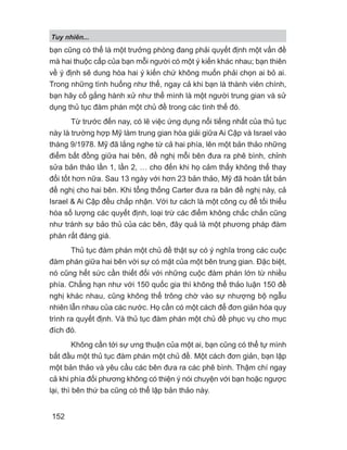 Tuy nhiên...
152
bạn cũng có thể là một trưởng phòng đang phải quyết định một vấn đề
mà hai thuộc cấp của bạn mỗi người có một ý kiến khác nhau; bạn thiên
về ý định sẽ dung hòa hai ý kiến chứ không muốn phải chọn ai bỏ ai.
Trong những tình huống như thế, ngay cả khi bạn là thành viên chính,
bạn hãy cố gắng hành xử như thể mình là một người trung gian và sử
dụng thủ tục đàm phán một chủ đề trong các tình thế đó.
Từ trước đến nay, có lẽ việc ứng dụng nổi tiếng nhất của thủ tục
này là trường hợp Mỹ làm trung gian hòa giải giữa Ai Cập và Israel vào
tháng 9/1978. Mỹ đã lắng nghe từ cả hai phía, lên một bản thảo những
điểm bất đồng giữa hai bên, đề nghị mỗi bên đưa ra phê bình, chỉnh
sửa bản thảo lần 1, lần 2, … cho đến khi họ cảm thấy không thể thay
đổi tốt hơn nữa. Sau 13 ngày với hơn 23 bản thảo, Mỹ đã hoàn tất bản
đề nghị cho hai bên. Khi tổng thống Carter đưa ra bản đề nghị này, cả
Israel  Ai Cập đều chấp nhận. Với tư cách là một công cụ để tối thiểu
hóa số lượng các quyết định, loại trừ các điểm không chắc chắn cũng
như tránh sự bảo thủ của các bên, đây quả là một phương pháp đàm
phán rất đáng giá.
Thủ tục đàm phán một chủ đề thật sự có ý nghĩa trong các cuộc
đàm phán giữa hai bên với sự có mặt của một bên trung gian. Đặc biệt,
nó cũng hết sức cần thiết đối với những cuộc đàm phán lớn từ nhiều
phía. Chẳng hạn như với 150 quốc gia thì không thể thảo luận 150 đề
nghị khác nhau, cũng không thể trông chờ vào sự nhượng bộ ngẫu
nhiên lẫn nhau của các nước. Họ cần có một cách để đơn giản hóa quy
trình ra quyết định. Và thủ tục đàm phán một chủ đề phục vụ cho mục
đích đó.
Không cần tới sự ưng thuận của một ai, bạn cũng có thể tự mình
bắt đầu một thủ tục đàm phán một chủ đề. Một cách đơn giản, bạn lập
một bản thảo và yêu cầu các bên đưa ra các phê bình. Thậm chí ngay
cả khi phía đối phương không có thiện ý nói chuyện với bạn hoặc ngược
lại, thì bên thứ ba cũng có thể lập bản thảo này.
 