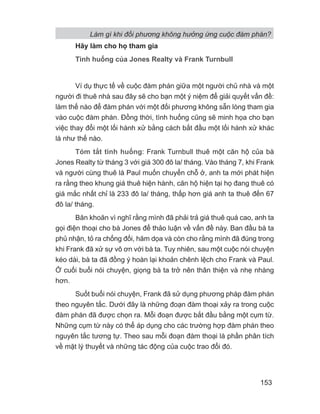 Làm gì khi đối phương không hưởng ứng cuộc đàm phán?
153
Hãy làm cho họ tham gia
Tình huống của Jones Realty và Frank Turnbull
Ví dụ thực tế về cuộc đàm phán giữa một người chủ nhà và một
người đi thuê nhà sau đây sẽ cho bạn một ý niệm để giải quyết vấn đề:
làm thế nào để đàm phán với một đối phương không sẵn lòng tham gia
vào cuộc đàm phán. Đồng thời, tình huống cũng sẽ minh họa cho bạn
việc thay đổi một lối hành xử bằng cách bắt đầu một lối hành xử khác
là như thế nào.
Tóm tắt tình huống: Frank Turnbull thuê một căn hộ của bà
Jones Realty từ tháng 3 với giá 300 đô la/ tháng. Vào tháng 7, khi Frank
và người cùng thuê là Paul muốn chuyển chỗ ở, anh ta mới phát hiện
ra rằng theo khung giá thuê hiện hành, căn hộ hiện tại họ đang thuê có
giá mắc nhất chỉ là 233 đô la/ tháng, thấp hơn giá anh ta thuê đến 67
đô la/ tháng.
Băn khoăn vì nghĩ rằng mình đã phải trả giá thuê quá cao, anh ta
gọi điện thoại cho bà Jones để thảo luận về vấn đề này. Ban đầu bà ta
phủ nhận, tỏ ra chống đối, hăm dọa và còn cho rằng mình đã đúng trong
khi Frank đã xử sự vô ơn với bà ta. Tuy nhiên, sau một cuộc nói chuyện
kéo dài, bà ta đã đồng ý hoàn lại khoản chênh lệch cho Frank và Paul.
Ở cuối buổi nói chuyện, giọng bà ta trở nên thân thiện và nhẹ nhàng
hơn.
Suốt buổi nói chuyện, Frank đã sử dụng phương pháp đàm phán
theo nguyên tắc. Dưới đây là những đoạn đàm thoại xảy ra trong cuộc
đàm phán đã được chọn ra. Mỗi đoạn được bắt đầu bằng một cụm từ.
Những cụm từ này có thể áp dụng cho các trường hợp đàm phán theo
nguyên tắc tương tự. Theo sau mỗi đoạn đàm thoại là phần phân tích
về mặt lý thuyết và những tác động của cuộc trao đổi đó.
 