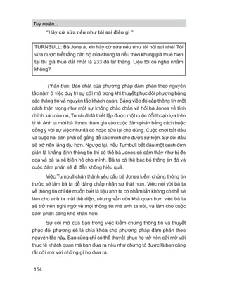 “Hãy cứ sửa nếu như tôi sai điều gì ”
Phân tích: Bản chất của phương pháp đàm phán theo nguyên
tắc nằm ở việc duy trì sự cởi mở trong khi thuyết phục đối phương bằng
các thông tin và nguyên tắc khách quan. Bằng việc đề cập thông tin một
cách thận trọng như một sự không chắc chắn và hỏi bà Jones về tính
chính xác của nó, Turnbull đã thiết lập được một cuộc đối thoại dựa trên
lý lẽ. Anh ta mời bà Jones tham gia vào cuộc đàm phán bằng cách hoặc
đồng ý với sự việc như đã có hoặc sửa lại cho đúng. Cuộc chơi bắt đầu
và buộc hai bên phải cố gắng để xác minh cho được sự kiện. Sự đối đầu
sẽ trở nên lắng dịu hơn. Ngược lại, nếu Turnbull bắt đầu một cách đơn
giản là khẳng định thông tin thì có thể bà Jones sẽ cảm thấy như bị đe
dọa và bà ta sẽ biện hộ cho mình. Bà ta có thể bác bỏ thông tin đó và
cuộc đàm phán sẽ đi đến không hiệu quả.
Việc Turnbull chân thành yêu cầu bà Jones kiểm chứng thông tin
trước sẽ làm bà ta dễ dàng chấp nhận sự thật hơn. Việc nói với bà ta
về thông tin chỉ để muốn biết là liệu anh ta có nhầm lẫn không có thể sẽ
làm cho anh ta mất thể diện, nhưng vẫn còn khả quan hơn việc bà ta
sẽ trở nên nghi ngờ về mọi thông tin mà anh ta nói, và làm cho cuộc
đàm phán càng khó khăn hơn.
Sự cởi mở của bạn trong việc kiểm chứng thông tin và thuyết
phục đối phương sẽ là chìa khóa cho phương pháp đàm phán theo
nguyên tắc này. Bạn cũng chỉ có thể thuyết phục họ trở nên cởi mở với
thực tế khách quan mà bạn đưa ra nếu như chứng tỏ được là bạn cũng
rất cởi mở với những gì họ đưa ra.
TURNBULL: Bà Jone à, xin hãy cứ sửa nếu như tôi nói sai nhé! Tôi
vừa được biết rằng căn hộ của chúng ta nếu theo khung giá thuê hiện
tại thì giá thuê đắt nhất là 233 đô la/ tháng. Liệu tôi có nghe nhầm
không?
Tuy nhiên...
154
 