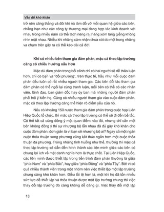 V n đ khó khăn
18
trở nên căng thẳng và đôi khi nó làm đổ vỡ mối quan hệ giữa các bên,
chẳng hạn như các công ty thương mại đang hợp tác kinh doanh với
nhau trong nhiều năm có thể tách riêng ra, hàng xóm láng giềng không
nhìn mặt nhau. Nhiều khi những cảm nhận chua xót do một trong những
va chạm trên gây ra có thể kéo dài cả đời.
Khi có nhiều bên tham gia đàm phán, mặc cả theo lập trường
càng có chiều hướng xấu hơn
Mặc dù đàm phán trong bối cảnh chỉ có hai người sẽ dễ thảo luận
hơn, chỉ có bạn và “đối phương”, trên thực tế, hầu như mỗi cuộc đàm
phán đều luôn có rất nhiều người tham gia. Các bên đối tác tham gia
đàm phán có thể ngồi lại cùng tranh luận, mỗi bên có thể có các nhân
viên, lãnh đạo, ban giám đốc hay ủy ban mà những người đàm phán
phải hỏi ý kiến họ. Càng có nhiều người tham gia vào cuộc đàm phán,
mặc cả theo lập trường càng thể hiện rõ điểm yếu của nó.
Nếu có khoảng 150 nước tham gia đàm phán trong cuộc họp Liên
Hiệp Quốc tổ chức, thì mặc cả theo lập trường có thể sẽ đi đến bế tắc.
Có thể tất cả cùng đồng ý một quan điểm nào đó, nhưng chỉ cần một
bên không đồng ý thì sự nhượng bộ lẫn nhau đã đủ gây khó khăn cho
cuộc đàm phán: đơn giản là vì bạn sẽ nhượng bộ ai? Ngay cả một ngàn
cuộc thỏa thuận song phương cũng kết thúc ngắn hơn một cuộc thỏa
thuận đa phương. Trong những tình huống như thế, thường thì mặc cả
theo lập trường sẽ dẫn đến hình thành các liên minh giữa các bên có
chung lợi ích về mặt danh nghĩa hơn là thực chất. Tại Liên Hiệp Quốc,
các liên minh được thiết lập trong tiến trình đàm phán thường là giữa
“phía Nam” và “phía Bắc”, hay giữa “phía Đông” và “phía Tây”. Bởi vì có
quá nhiều thành viên trong một nhóm nên việc thiết lập một lập trường
chung càng khó khăn hơn. Điều tồi tệ hơn là, một khi họ đã tốn nhiều
sức lực để thiết lập và thỏa thuận được một lập trường chung thì việc
thay đổi lập trường đó càng không dễ dàng gì. Việc thay đổi một lập
 