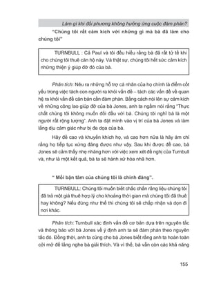“Chúng tôi rất cảm kích với những gì mà bà đã làm cho
chúng tôi”
Phân tích: Nêu ra những hỗ trợ cá nhân của họ chính là điểm cốt
yếu trong việc tách con người ra khỏi vấn đề − tách các vấn đề về quan
hệ ra khỏi vấn đề căn bản cần đàm phán. Bằng cách nói lên sự cảm kích
về những công lao giúp đỡ của bà Jones, anh ta ngầm nói rằng “Thực
chất chúng tôi không muốn đối đầu với bà. Chúng tôi nghĩ bà là một
người rất rộng lượng”. Anh ta đặt mình vào vị trí của bà Jones và làm
lắng dịu cảm giác như bị đe dọa của bà.
Hãy đề cao và khuyến khích họ, và cao hơn nữa là hãy ám chỉ
rằng họ tiếp tục xứng đáng được như vậy. Sau khi được đề cao, bà
Jones sẽ cảm thấy nhẹ nhàng hơn với việc xem xét đề nghị của Turnbull
và, như là một kết quả, bà ta sẽ hành xử hòa nhã hơn.
“ Mối bận tâm của chúng tôi là chính đáng”.
Phân tích: Turnbull xác định vấn đề cơ bản dựa trên nguyên tắc
và thông báo với bà Jones về ý định anh ta sẽ đàm phán theo nguyên
tắc đó. Đồng thời, anh ta cũng cho bà Jones biết rằng anh ta hoàn toàn
cởi mở để lắng nghe bà giải thích. Và vì thế, bà vẫn còn các khả năng
TURNBULL : Cả Paul và tôi đều hiểu rằng bà đã rất tử tế khi
cho chúng tôi thuê căn hộ này. Và thật sự, chúng tôi hết sức cảm kích
những thiện ý giúp đỡ đó của bà.
TURNBULL: Chúng tôi muốn biết chắc chắn rằng liệu chúng tôi
đã trả một giá thuê hợp lý cho khoảng thời gian mà chúng tôi đã thuê
hay không? Nếu đúng như thế thì chúng tôi sẽ chấp nhận và dọn đi
nơi khác.
Làm gì khi đối phương không hưởng ứng cuộc đàm phán?
155
 