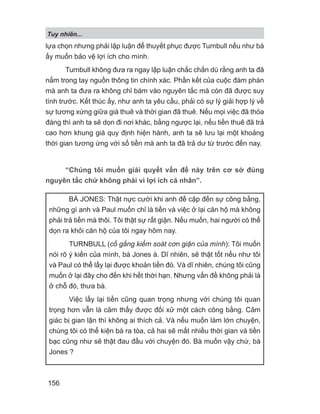 lựa chọn nhưng phải lập luận để thuyết phục được Turnbull nếu như bà
ấy muốn bảo vệ lợi ích cho mình.
Turnbull không đưa ra ngay lập luận chắc chắn dù rằng anh ta đã
nắm trong tay nguồn thông tin chính xác. Phần kết của cuộc đàm phán
mà anh ta đưa ra không chỉ bám vào nguyên tắc mà còn đã được suy
tính trước. Kết thúc ấy, như anh ta yêu cầu, phải có sự lý giải hợp lý về
sự tương xứng giữa giá thuê và thời gian đã thuê. Nếu mọi việc đã thỏa
đáng thì anh ta sẽ dọn đi nơi khác, bằng ngược lại, nếu tiền thuê đã trả
cao hơn khung giá quy định hiện hành, anh ta sẽ lưu lại một khoảng
thời gian tương ứng với số tiền mà anh ta đã trả dư từ trước đến nay.
“Chúng tôi muốn giải quyết vấn đề này trên cơ sở đúng
nguyên tắc chứ không phải vì lợi ích cá nhân”.
BÀ JONES: Thật nực cười khi anh đề cập đến sự công bằng,
những gì anh và Paul muốn chỉ là tiền và việc ở lại căn hộ mà không
phải trả tiền mà thôi. Tôi thật sự rất giận. Nếu muốn, hai người có thể
dọn ra khỏi căn hộ của tôi ngay hôm nay.
TURNBULL (cố gắng kiểm soát cơn giận của mình): Tôi muốn
nói rõ ý kiến của mình, bà Jones à. Dĩ nhiên, sẽ thật tốt nếu như tôi
và Paul có thể lấy lại được khoản tiền đó. Và dĩ nhiên, chúng tôi cũng
muốn ở lại đây cho đến khi hết thời hạn. Nhưng vấn đề không phải là
ở chỗ đó, thưa bà.
Việc lấy lại tiền cũng quan trọng nhưng với chúng tôi quan
trọng hơn vẫn là cảm thấy được đối xử một cách công bằng. Cảm
giác bị gian lận thì không ai thích cả. Và nếu muốn làm lớn chuyện,
chúng tôi có thể kiện bà ra tòa, cả hai sẽ mất nhiều thời gian và tiền
bạc cũng như sẽ thật đau đầu với chuyện đó. Bà muốn vậy chứ, bà
Jones ?
Tuy nhiên...
156
 