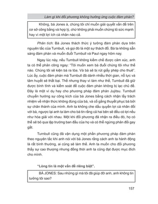 Phân tích: Bà Jones thách thức ý tưởng đàm phán dựa trên
nguyên tắc của Turnbull, và gọi đó là một sự thách đố. Bà ta không sẵn
sàng đàm phán và muốn đuổi Turnbull và Paul ngay hôm nay.
Ngay lúc này, nếu Turnbull không kiềm chế được cảm xúc, anh
ta có thể phản công ngay: “Tôi muốn xem bà đuổi chúng tôi như thế
nào. Chúng tôi sẽ kiện bà ra tòa. Và bà sẽ bị rút giấy phép cho thuê”.
Lúc ấy, cuộc đàm phán mà Turnbull đã dành nhiều thời gian, nỗ lực và
tâm huyết sẽ thất bại. Thế nhưng thay vì làm như thế, Turnbull đã giữ
được bình tĩnh và kiểm soát để cuộc đàm phán không bị lạc chủ đề.
Đây là một ví dụ hay cho phương pháp đàm phán Jujitsu. Turnbull
chuyển hướng sự công kích của bà Jones bằng cách nhận lấy trách
nhiệm về nhận thức không đúng của bà, và cố gắng thuyết phục bà bởi
sự chân thành của mình. Anh ta không che dấu quyền lợi cá nhân đối
với bà, ngược lại anh ta làm cho bà tin rằng cả hai bên sẽ đều có lợi nếu
như hòa giải với nhau. Một khi đối phương đã nhận ra điều đó, họ có
thể sẽ bỏ qua lập trường ban đầu của họ và có thể ngừng phản đối gay
gắt.
Turnbull cũng đã vận dụng một phần phương pháp đàm phán
theo nguyên tắc khi anh nói với bà Jones rằng cách anh ta hành động
là rất bình thường, ai cũng sẽ làm thế. Anh ta muốn cho đối phương
thấy sự cao thượng nhưng đồng thời anh ta cũng đạt được mục đích
cho mình.
“Lòng tin là một vấn đề riêng biệt”.
Không, bà Jones à, chúng tôi chỉ muốn giải quyết vấn đề trên
cơ sở công bằng và hợp lý, chứ không phải muốn chứng tỏ sức mạnh
hay vì một lợi ích cá nhân nào cả.
BÀ JONES: Sau những gì mà tôi đã giúp đỡ anh, anh không tin
tưởng tôi sao?
Làm gì khi đối phương không hưởng ứng cuộc đàm phán?
157
 