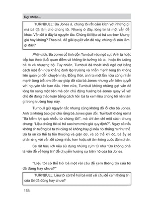 Phân tích: Bà Jones cố tình dồn Turnbull vào ngõ cụt. Anh ta hoặc
tiếp tục theo đuổi quan điểm và không tin tưởng bà ta, hoặc tin tưởng
bà ta và nhượng bộ. Tuy nhiên, Turnbull đã thoát khỏi ngõ cụt bằng
cách một lần nữa khẳng định lập trường và nhấn mạnh lòng tin không
liên quan gì đến chuyện này. Đồng thời, anh ta một lần nữa cũng nhấn
mạnh lòng biết ơn đến sự giúp đỡ của bà Jones nhưng vẫn kiên quyết
với nguyên tắc ban đầu. Hơn nữa, Turnbull không những gạt vấn đề
lòng tin sang một bên mà còn chủ động hướng bà Jones quay về với
chủ đề đang thảo luận bằng cách hỏi bà ta xem liệu chúng tôi nên làm
gì trong trường hợp này.
Turnbull giữ nguyên tắc nhưng cũng không đổ lỗi cho bà Jones.
Anh ta không bao giờ cho rằng bà Jones gian dối. Turnbull không nói là
“Bà kiếm lợi quá nhiều từ chúng tôi!”, mà chỉ ám chỉ một cách chung
chung: “Liệu chúng tôi có trả cao hơn mức giá quy định?”. Ngay cả nếu
không tin tưởng bà ta thì cũng sẽ không hay gì nếu nói thẳng ra như thế.
Bà ta sẽ có thể bị tổn thương và giận dữ, và có thể khi đó, bà ấy sẽ
phản ứng với vấn đề cứng nhắc hơn hoặc sẽ làm hỏng cuộc đàm phán.
Sẽ rất hữu ích nếu sử dụng những cụm từ như “Đó không phải
là vấn đề về lòng tin” để chuyển hướng sự biện hộ của bà Jones.
“Liệu tôi có thể hỏi bà một vài câu để xem thông tin của tôi
đã đúng hay chưa?”
TURNBULL: Bà Jones à, chúng tôi rất cảm kích với những gì
mà bà đã làm cho chúng tôi. Nhưng ở đây, lòng tin là một vấn đề
khác. Vấn đề ở đây là nguyên tắc: Chúng tôi liệu có trả cao hơn khung
giá hay không? Theo bà, để giải quyết vấn đề này, chúng tôi nên làm
gì đây?
TURNBULL: Liệu tôi có thể hỏi bà một vài câu để xem thông tin
của tôi đã đúng hay chưa?
Tuy nhiên...
158
 
