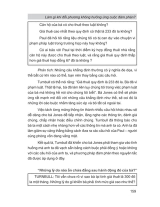 Phân tích: Những câu khẳng định thường có ý nghĩa đe dọa, vì
thế bất cứ khi nào có thể, bạn nên thay bằng các câu hỏi.
Turnbull có thể nói rằng: “Giá thuê quy định là 233 đô la. Bà đã vi
phạm luật. Thật tệ hại, bà đã làm liên lụy chúng tôi trong việc phạm luật
của bà mà không hề nói cho chúng tôi biết”. Bà Jones có thể sẽ phản
ứng rất mạnh mẽ đối với những câu khẳng định như thế, sẽ coi đó là
những lời cáo buộc nhằm tăng sức ép và bỏ tất cả ngoài tai.
Việc tách từng mảng thông tin thành nhiều câu hỏi khác nhau sẽ
dễ dàng cho bà Jones để tiếp nhận, lắng nghe các thông tin, đánh giá
chúng, chấp nhận hoặc điều chỉnh chúng. Turnbull đã thông báo cho
bà ta một cách nhẹ nhàng hơn về các thông tin mà anh ta có. Anh ta đã
làm giảm sự căng thẳng bằng cách đưa ra các câu hỏi của Paul − người
cùng phòng vốn đang vắng mặt.
Kết quả là, Turnbull đã khiến cho bà Jones phải tham gia vào tình
huống mà anh ta đã vạch sẵn bằng cách buộc phải đồng ý hoặc không
với các câu hỏi của anh ta, và phương pháp đàm phán theo nguyên tắc
đã được áp dụng ở đây.
“Những lý do nào ẩn chứa đằng sau hành động đó của bà?”
Căn hộ của bà có cho thuê theo luật không?
Giá thuê cao nhất theo quy định có thật là 233 đô la không?
Paul đã hỏi tôi rằng liệu chúng tôi có bị can dự vào chuyện vi
phạm pháp luật trong trường hợp này hay không?
Có ai bảo với Paul tại thời điểm ký hợp đồng thuê nhà rằng
căn hộ này được cho thuê theo luật, và rằng giá thuê quy định thấp
hơn giá thuê hợp đồng 67 đô la không ?
TURNBULL: Tôi vẫn chưa rõ vì sao bà lại tính giá thuê là 300 đô
la một tháng. Những lý do gì khiến bà phải tính mức giá cao như thế?
Làm gì khi đối phương không hưởng ứng cuộc đàm phán?
159
 
