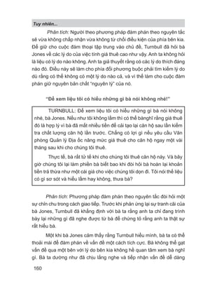Phân tích: Người theo phương pháp đàm phán theo nguyên tắc
sẽ vừa không chấp nhận vừa không từ chối điều kiện của phía bên kia.
Để giữ cho cuộc đàm thoại tập trung vào chủ đề, Turnbull đã hỏi bà
Jones về các lý do của việc tính giá thuê cao như vậy. Anh ta không hỏi
là liệu có lý do nào không. Anh ta giả thuyết rằng có các lý do thích đáng
nào đó. Điều này sẽ làm cho phía đối phương buộc phải tìm kiếm lý do
dù rằng có thể không có một lý do nào cả, và vì thế làm cho cuộc đàm
phán giữ nguyên bản chất “nguyên lý” của nó.
“Để xem liệu tôi có hiểu những gì bà nói không nhé!”
Phân tích: Phương pháp đàm phán theo nguyên tắc đòi hỏi một
sự chỉn chu trong cách giao tiếp. Trước khi phản ứng lại sự tranh cãi của
bà Jones, Turnbull đã khẳng định với bà ta rằng anh ta chỉ đang trình
bày lại những gì đã nghe được từ bà để chứng tỏ rằng anh ta thật sự
rất hiểu bà.
Một khi bà Jones cảm thấy rằng Turnbull hiểu mình, bà ta có thể
thoải mái để đàm phán về vấn đề một cách tích cực. Bà không thể gạt
vấn đề qua một bên với lý do bên kia không hề quan tâm xem bà nghĩ
gì. Bà ta dường như đã chịu lắng nghe và tiếp nhận vấn đề dễ dàng
TURNBULL: Để xem liệu tôi có hiểu những gì bà nói không
nhé, bà Jones. Nếu như tôi không lầm thì có thể bànghĩ rằng giá thuê
đó là hợp lý vì bà đã mất nhiều tiền để cải tạo lại căn hộ sau lần kiểm
tra chất lượng căn hộ lần trước. Chẳng có lợi gì nếu yêu cầu Văn
phòng Quản lý Địa ốc nâng mức giá thuê cho căn hộ ngay một vài
tháng sau khi cho chúng tôi thuê.
Thực tế, bà rất tử tế khi cho chúng tôi thuê căn hộ này. Và bây
giờ chúng tôi lại làm phiền bà biết bao khi đòi hỏi bà hoàn lại khoản
tiền trả thừa như một cái giá cho việc chúng tôi dọn đi. Tôi nói thế liệu
có gì sơ sót và hiểu lầm hay không, thưa bà?
Tuy nhiên...
160
 